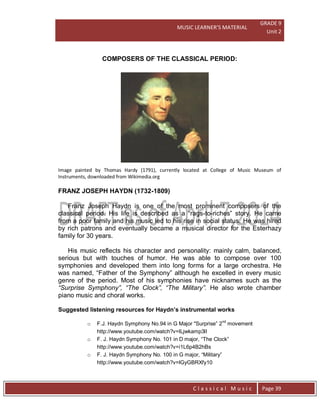 MUSIC LEARNER’S MATERIAL
GRADE 9
Unit 2
C l a s s i c a l M u s i c Page 39
COMPOSERS OF THE CLASSICAL PERIOD:
Image painted by Thomas Hardy (1791), currently located at College of Music Museum of
Instruments, downloaded from Wikimedia.org
FRANZ JOSEPH HAYDN (1732-1809)
Franz Joseph Haydn is one of the most prominent composers of the
classical period. His life is described as a “rags-to-riches” story. He came
from a poor family and his music led to his rise in social status. He was hired
by rich patrons and eventually became a musical director for the Esterhazy
family for 30 years.
His music reflects his character and personality: mainly calm, balanced,
serious but with touches of humor. He was able to compose over 100
symphonies and developed them into long forms for a large orchestra. He
was named, “Father of the Symphony” although he excelled in every music
genre of the period. Most of his symphonies have nicknames such as the
“Surprise Symphony”, “The Clock”, “The Military”. He also wrote chamber
piano music and choral works.
Suggested listening resources for Haydn’s instrumental works
o F.J. Haydn Symphony No.94 in G Major "Surprise” 2nd
movement
http://www.youtube.com/watch?v=lLjwkamp3lI
o F. J. Haydn Symphony No. 101 in D major, “The Clock”
http://www.youtube.com/watch?v=i1L6p4B2hBs
o F. J. Haydn Symphony No. 100 in G major, “Military”
http://www.youtube.com/watch?v=lGyGBRXfy10
 