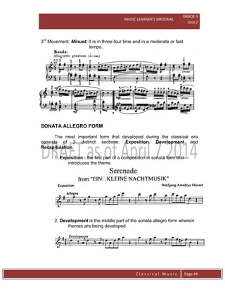 MUSIC LEARNER’S MATERIAL
GRADE 9
Unit 2
C l a s s i c a l M u s i c Page 44
3rd
Movement: Minuet: It is in three-four time and in a moderate or fast
tempo.
SONATA ALLEGRO FORM
The most important form that developed during the classical era
consists of 3 distinct sections: Exposition, Development and
Recapitulation.
1. Exposition - the first part of a composition in sonata form that
introduces the theme
2. Development is the middle part of the sonata-allegro form wherein
themes are being developed
 