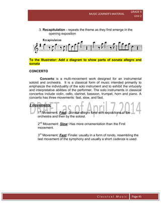 MUSIC LEARNER’S MATERIAL
GRADE 9
Unit 2
C l a s s i c a l M u s i c Page 45
3. Recapitulation - repeats the theme as they first emerge in the
opening exposition
To the Illustrator: Add a diagram to show parts of sonata allegro and
sonata
CONCERTO
Concerto is a multi-movement work designed for an instrumental
soloist and orchestra. It is a classical form of music intended primarily to
emphasize the individuality of the solo instrument and to exhibit the virtuosity
and interpretative abilities of the performer. The solo instruments in classical
concertos include violin, cello, clarinet, bassoon, trumpet, horn and piano. A
concerto has three movements: fast, slow, and fast.
3 movements:
1st
Movement: Fast: Sonata-allegro form with expositions of the
orchestra and then by the soloist.
2nd
Movement: Slow: Has more ornamentation than the First
movement.
3rd
Movement: Fast: Finale: usually in a form of rondo, resembling the
last movement of the symphony and usually a short cadenza is used.
 