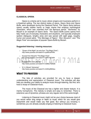 MUSIC LEARNER’S MATERIAL
GRADE 9
Unit 2
C l a s s i c a l M u s i c Page 52
CLASSICAL OPERA
Opera is a drama set to music where singers and musicians perform in
a theatrical setting. The two distinct styles of opera, Opera Seria and Opera
Buffa, were developed during the Classical Period. The Opera Seria (serious
opera) usually implies heroic or tragic drama that employs mythological
characters, which was inherited from the Baroque period. “Idomeneo” by
Mozart is an example of Opera Seria. The Opera Buffa (comic opera) from
Italy made use of everyday characters and situations, and typically employed
spoken dialogues, lengthy arias and was spiced with sight gags, naughty
humor and social satire. “The Marriage of Figaro”, “Don Giovanni”, and “The
Magic Flute” are examples of popular Opera Buffa by Mozart.
Suggested listening / viewing resources:
o “Queen of the Night” (an aria from “The Magic Flute”)
http://www.youtube.com/watch?v=pzMScwFKIfk
o Excerpt from Mozart's "The Magic Flute"
http://www.youtube.com/watch?v=pc4VT0CId54
o Excerpts from “Don Giovani”
http://www.youtube.com/watch?v=w08bx7NZ62E
o W. A. Mozart “Idomeneo”
http://www.youtube.com/watch?v=AHK4yfM54eo
WHAT TO PROCESS
The lists of activities are provided for you to have a deeper
understanding and appreciation of Classical music. The activities will also
help you develop your ability to analyze music through listening. But first, let’s
have a recap on Classical music.
The music of the Classical era has a lighter and clearer texture. It is
mainly homophonic. The melody is simple and easy to remember. There is
extensive use of dynamics; phrases are very regular and of the same length.
Listening to Classical music might not be your choice because most of
you would rather sing songs or listen to music which for you would give
enjoyment and would make you feel good. But without you knowing it,
sometimes you are already actually singing or listening to Classical music.
 