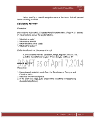 MUSIC LEARNER’S MATERIAL
GRADE 9
Unit 2
C l a s s i c a l M u s i c Page 53
Let us see if you can still recognize some of the music that will be used
in the following activities.
INDIVIDUAL ACTIVITY:
Procedure:
Describe the music of W.A. Mozart’s Piano Sonata No 11 in A major K 331 (Rondo)
3rd
movement and answer the questions below.
1. What is the meter?
2. What is the tempo?
3. What dynamics were used?
4. What is the texture?
Reflection Questions: (for group sharing)
1. Describe the melody. (direction, range, register, phrases, etc.)
2. Is this music familiar to you? Where did you first hear it?
GROUP ACTIVITY:
Procedure:
1. Listen to each selected music from the Renaissance, Baroque and
Classical period
2. Describe each musical piece
3. In the chart next page, put a check in the box of the corresponding
characteristic element
 