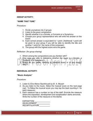 MUSIC LEARNER’S MATERIAL
GRADE 9
Unit 2
C l a s s i c a l M u s i c Page 55
GROUP ACTIVITY:
“NAME THAT TUNE”
Procedure:
1. Divide yourselves into 4 groups
2. Listen to the given composition
3. Identify whether it is a Sonata, a Concerto or a Symphony
4. Choose your group representative who will write the answer on the
board
5. Each correct answer is equivalent to 1 point. (Additional 1 point will
be given to your group if you will be able to identify the title and
another 1 point for the name of the composer)
6. The group with the highest score wins the game.
Reflection: (for group sharing)
1. Which among the compositions are you familiar with?
2. How were you able to determine whether the music is a Sonata, a
Concerto or a Symphony?
3. Which do you prefer: listening to classical music or to pop music?
Why?
INDIVIDUAL ACTIVITY:
“Music Analysis”
Procedure:
1. Listen to Eine Kleine Nachtmusik by W. A. Mozart
2. As you listen to the music, follow the musical score on the next page
(opt.: To follow the musical score you may tap the beat counting 4 for
each measure)
3. Each measure has a number on top of the staff. Encircle the measure
where the exposition, development and recapitulation starts and ends.
Write the number of the measure on the blanks
EXPOSITION _______________
DEVELOPMENT ____________
RECAPITULATION __________
 