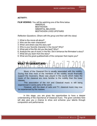 MUSIC LEARNER’S MATERIAL
GRADE 9
Unit 2
C l a s s i c a l M u s i c Page 60
Music of the Classical Era is usually associated with the nobility.
During that time most of the members of the nobility would financially
support the musicians. Music was played in the courts which make the
music of the classical era more familiar to the nobility than the lower
classes.
This association of the rich and Classical music is still being
experienced in some parts of the world.
However, with the dawn of radio and TV, classical music may now
be experienced by the masses.
ACTIVITY:
FILM VIEWING: You will be watching one of the films below
AMADEUS
BEETHOVEN
IMMORTAL BELOVED
BEETHOVEN LIVES UPSTAIRS
Reflection Questions: (Share with the group and then with the class)
1. What is the movie all about?
2. Who are the main characters?
3. When and where was the story set?
4. Who is your favorite character in the movie? Why?
5. What part of the film did you like best? Why?
6. Analyze the use of music in the film. Did it enhance the filmmaker’s story?
7. What did you learn from the story?
8. What are the great qualities/traits of the composer that inspire you?
WHAT TO UNDERSTAND
In this stage, you are given the opportunities to have a deeper
understanding of the importance of Classical music. The given activities here
will also give you a chance to show and enhance your talents through
composition and performance.
 