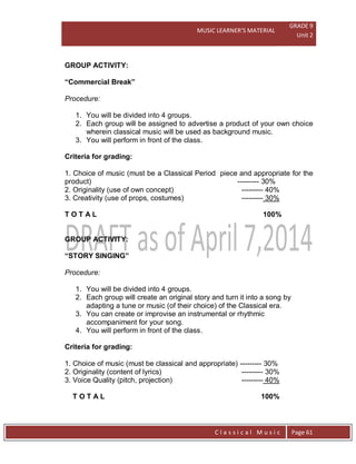 MUSIC LEARNER’S MATERIAL
GRADE 9
Unit 2
C l a s s i c a l M u s i c Page 61
GROUP ACTIVITY:
“Commercial Break”
Procedure:
1. You will be divided into 4 groups.
2. Each group will be assigned to advertise a product of your own choice
wherein classical music will be used as background music.
3. You will perform in front of the class.
Criteria for grading:
1. Choice of music (must be a Classical Period piece and appropriate for the
product) --------- 30%
2. Originality (use of own concept) --------- 40%
3. Creativity (use of props, costumes) --------- 30%
T O T A L 100%
GROUP ACTIVITY:
“STORY SINGING”
Procedure:
1. You will be divided into 4 groups.
2. Each group will create an original story and turn it into a song by
adapting a tune or music (of their choice) of the Classical era.
3. You can create or improvise an instrumental or rhythmic
accompaniment for your song.
4. You will perform in front of the class.
Criteria for grading:
1. Choice of music (must be classical and appropriate) --------- 30%
2. Originality (content of lyrics) --------- 30%
3. Voice Quality (pitch, projection) --------- 40%
T O T A L 100%
 