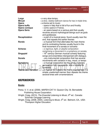 MUSIC LEARNER’S MATERIAL
GRADE 9
Unit 2
C l a s s i c a l M u s i c Page 65
Largo - a very slow tempo.
Minuet - a slow, stately ballroom dance for two in triple time.
Opera - a drama set to music
Opera buffa - opera in Italy that is full of fun and frivolity
Opera comique - comic opera in France,
Opera Seria - an opera based on a serious plot that usually
revolves around mythological beings such as gods
and goddesses
Recapitulation - a part of a musical piece, found usually near the
end, that repeats the earlier themes
Rondo - a musical form that alternates the main theme
and its contrasting themes usually found in the
final movement of a sonata or concerto
Scherzo - a vigorous, light, or playful composition
comprising a movement in a symphony or sonata.
Singspiel - 18th
century German musical comedy featuring
songs and ensembles interspersed with dialogue.
Sonata - any instrumental composition that has several
movements with variation in key, mood, or tempo
Symphony - a musical composition for the whole orchestra
generally in four movements; also a sonata for
orchestra.
Theme and Variation - a musical form where the theme is presented in a
simple unadorned manner then repeats the theme
several times with ornamentations
REFERENCES
Books
Perez, V. V. et al. (2008). MAPEH-CAT IV. Quezon City: St. Bernadette
Publishing House Corporation.
Wright, Craig. (2013). The Essential Listening to Music, 6th
ed.. Canada:
Schirmer Cengage Learning.
Wright, Craig. (2008, 2004). Listening to Music, 5th
ed.. Belmont, CA., USA:
Thompson Higher Education.
 