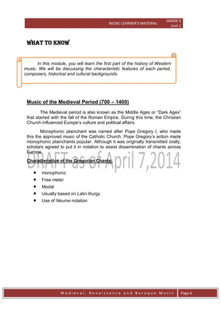 MUSIC LEARNER’S MATERIAL
GRADE 9
Unit 1
M e d i e v a l , R e n a i s s a n c e a n d B a r o q u e M u s i c Page 6
WHAT TO KNOW
Music of the Medieval Period (700 – 1400)
The Medieval period is also known as the Middle Ages or ―Dark Ages‖
that started with the fall of the Roman Empire. During this time, the Christian
Church influenced Europe’s culture and political affairs.
Monophonic plainchant was named after Pope Gregory I, who made
this the approved music of the Catholic Church. Pope Gregory’s action made
monophonic plainchants popular. Although it was originally transmitted orally,
scholars agreed to put it in notation to assist dissemination of chants across
Europe.
Characteristics of the Gregorian Chants:
 monophonic
 Free meter
 Modal
 Usually based on Latin liturgy
 Use of Neume notation
In this module, you will learn the first part of the history of Western
music. We will be discussing the characteristic features of each period,
composers, historical and cultural backgrounds.
 