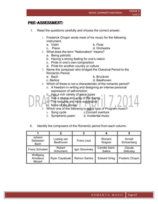 MUSIC LEARNER’S MATERIAL
GRADE 9
Unit 3
RO
R O M A N T I C M U S I C Page 67
PRE-ASSESSMENT:
I. Read the questions carefully and choose the correct answer.
1. Frederick Chopin wrote most of his music for the following
instrument.
a. Violin b. Flute
c. Piano d. Orchestra
2. What does the term “Nationalism” means?
a. Being patriotic
b. Having a strong feeling for one’s nation
c. Pride in one’s own composition
d. Pride for another country or culture
3. Name the composer who bridged the Classical Period to the
Romantic Period.
a. Bach b. Bruckner
c. Berlioz d. Beethoven
4. Which of these is not a characteristic of the romantic period?
a. A freedom in writing and designing an intense personal
expression of self-emotion
b. Has a rich variety of piece types
c. Has a shape and unity of the theme
d. The textures are more expressive
e. None of the above
5. Which one of the following is not a type of Program music?
a. Song cycle c.Concert overture
b. Symphonic poem d. Incidental music
II. Identify the composers of the Romantic period from each column.
1 2 3 4 5
Johann
Sebastian
Bach
Ludwig van
Beethoven
Franz Liszt
Richard
Wagner
Arnold
Schoenberg
Franz Schubert
Robert
Schumann
Igor Stravinsky
Camille Saint-
Saëns
Claude
Debussy
Wolfgang
Amadeus
Mozart
Ryan Cayabyab Ramon Santos Edward Grieg Frederic Chopin
 