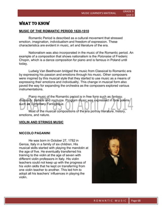 MUSIC LEARNER’S MATERIAL
GRADE 9
Unit 3
RO
R O M A N T I C M U S I C Page 68
WHAT TO KNOW
MUSIC OF THE ROMANTIC PERIOD 1820-1910
Romantic Period is described as a cultural movement that stressed
emotion, imagination, individualism and freedom of expression. These
characteristics are evident in music, art and literature of the era.
Nationalism was also incorporated in the music of the Romantic period. An
example of a composition that shows nationalism is the Polonaise of Frederic
Chopin, which is a dance composition for piano and is famous in Poland until
today.
Ludwig Van Beethoven bridged the music from Classical to Romantic era
by expressing his passion and emotions through his music. Other composers
were inspired by this musical style that they started to use music as a means of
expressing their emotions and individuality. This change in musical form also
paved the way for expanding the orchestra as the composers explored various
instrumentations.
Piano music of the Romantic period is in free form such as fantasy,
rhapsody, ballade and nocturne. Program music was expressed in tone poems
such as Symphony Fantastique.
Most of the musical compositions of the era portray literature, history,
emotions, and nature.
VIOLIN AND STRINGS MUSIC
NICCOLO PAGANINI
He was born in October 27, 1782 in
Genoa, Italy in a family of six children. His
musical skills started with playing the mandolin at
the age of five. He eventually transferred his
training to the violin at the age of seven with
different violin professors in Italy. His violin
teachers could not keep up with the progress of
his violin skills that he kept on transferring from
one violin teacher to another. This led him to
adopt all his teachers’ influences in playing the
violin.
 
