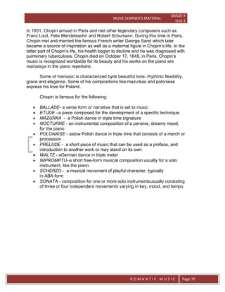 MUSIC LEARNER’S MATERIAL
GRADE 9
Unit 3
RO
R O M A N T I C M U S I C Page 70
In 1831, Chopin arrived in Paris and met other legendary composers such as
Franz Liszt, Felix Mendelssohn and Robert Schumann. During this time in Paris,
Chopin met and married the famous French writer George Sand which later
became a source of inspiration as well as a maternal figure in Chopin’s life. In the
latter part of Chopin’s life, his health began to decline and he was diagnosed with
pulmonary tuberculosis. Chopin died on October 17, 1849, in Paris. Chopin’s
music is recognized worldwide for its beauty and his works on the piano are
mainstays in the piano repertoire.
Some of hismusic is characterized byits beautiful tone, rhythmic flexibility,
grace and elegance. Some of his compositions like mazurkas and polonaise
express his love for Poland.
Chopin is famous for the following:
 BALLADE- a verse form or narrative that is set to music
 ETUDE –a piece composed for the development of a specific technique.
 MAZURKA - a Polish dance in triple time signature
 NOCTURNE - an instrumental composition of a pensive, dreamy mood,
for the piano
 POLONAISE - aslow Polish dance in triple time that consists of a march or
procession
 PRELUDE - a short piece of music that can be used as a preface, and
introduction to another work or may stand on its own
 WALTZ - aGerman dance in triple meter
 IMPROMPTU–a short free-form musical composition usually for a solo
instrument, like the piano
 SCHERZO - a musical movement of playful character, typically
in ABA form
 SONATA - composition for one or more solo instrumentsusually consisting
of three or four independent movements varying in key, mood, and tempo
 