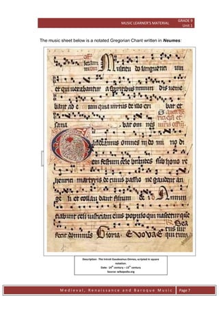 MUSIC LEARNER’S MATERIAL
GRADE 9
Unit 1
M e d i e v a l , R e n a i s s a n c e a n d B a r o q u e M u s i c Page 7
The music sheet below is a notated Gregorian Chant written in Neumes:
Description: The Introit Gaudeamus Omnes, scripted in square
notation.
Date: 14
th
century – 15
th
century
Source: wikepedia.org
File: Graduale Aboense 2.jpg
 