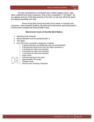 MUSIC LEARNER’S MATERIAL
GRADE 9
Unit 3
RO
R O M A N T I C M U S I C Page 76
He was considered as a composer who creates elegant music, neat,
clean, polished and never excessive. One of this is example is “The Swan”. As
an organist and one of the best pianists of his time, he sat very still at the piano
and played gracefully and cool.
Some of the facts during the peak of his career in musician and
composer, many beautiful building, churches and instruments were being built in
France which includes the famous Eiffel Tower.
Best known music of Camille Saint-Saëns:
 Carnival of the Animals
 Danse Macabre and his SymphonyNo. 3
 The Swan
 Over 300 works, unusually in all genres, including
o 3 operas (Samson and Delilah the only one remembered)
o 5 Symphonies (best known No3 the Organ Symphony )
o 3 concertos for violin and orchestra
o 5 concertos for piano and orchestra
o 2 concertos for cello and orchestra
o organ music
o numerous pieces for the piano
o approximately 100 songs
o chamber music
o sacred music including a Requiem
 
