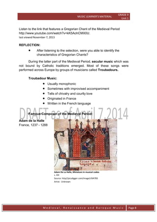 MUSIC LEARNER’S MATERIAL
GRADE 9
Unit 1
M e d i e v a l , R e n a i s s a n c e a n d B a r o q u e M u s i c Page 8
Listen to the link that features a Gregorian Chant of the Medieval Period
http://www.youtube.com/watch?v=kK5AohCMX0U.
last viewed November 7, 2013
REFLECTION:
 After listening to the selection, were you able to identify the
characteristics of Gregorian Chants?
During the latter part of the Medieval Period, secular music which was
not bound by Catholic traditions emerged. Most of these songs were
performed across Europe by groups of musicians called Troubadours.
Troubadour Music:
 Usually monophonic
 Sometimes with improvised accompaniment
 Tells of chivalry and courtly love
 Originated in France
 Written in the French language
Famous Composer of the Medieval Period:
Adam de la Halle
France, 1237 - 1288
Adam De La Halle, Miniature in musical codex
s. XIII
Source: http//picsdigger.com/image/cfd4783
Artist: Unknown
 