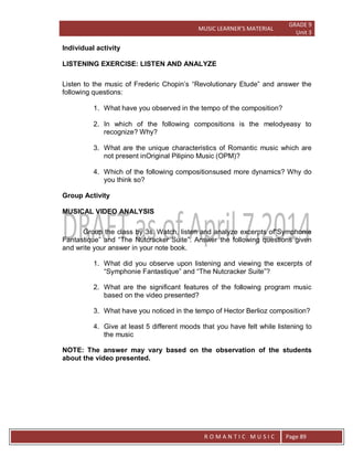 MUSIC LEARNER’S MATERIAL
GRADE 9
Unit 3
RO
R O M A N T I C M U S I C Page 89
Individual activity
LISTENING EXERCISE: LISTEN AND ANALYZE
Listen to the music of Frederic Chopin’s “Revolutionary Etude” and answer the
following questions:
1. What have you observed in the tempo of the composition?
2. In which of the following compositions is the melodyeasy to
recognize? Why?
3. What are the unique characteristics of Romantic music which are
not present inOriginal Pilipino Music (OPM)?
4. Which of the following compositionsused more dynamics? Why do
you think so?
Group Activity
MUSICAL VIDEO ANALYSIS
Group the class by 3s. Watch, listen and analyze excerpts of“Symphonie
Fantastique” and “The Nutcracker Suite”. Answer the following questions given
and write your answer in your note book.
1. What did you observe upon listening and viewing the excerpts of
“Symphonie Fantastique” and “The Nutcracker Suite”?
2. What are the significant features of the following program music
based on the video presented?
3. What have you noticed in the tempo of Hector Berlioz composition?
4. Give at least 5 different moods that you have felt while listening to
the music
NOTE: The answer may vary based on the observation of the students
about the video presented.
 