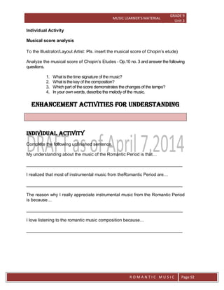 MUSIC LEARNER’S MATERIAL
GRADE 9
Unit 3
RO
R O M A N T I C M U S I C Page 92
Individual Activity
Musical score analysis
To the Illustrator/Layout Artist: Pls. insert the musical score of Chopin’s etude)
Analyze the musical score of Chopin’s Etudes - Op.10 no. 3 and answer the following
questions.
1. What is the time signature of the music?
2. What is the key of the composition?
3. Which part of the score demonstrates the changes of the tempo?
4. In your own words, describe the melody of the music.
Enhancement activities for understanding
Individual Activity
Complete the following unfinished sentence.
My understanding about the music of the Romantic Period is that…
________________________________________________________________
I realized that most of instrumental music from theRomantic Period are…
________________________________________________________________
The reason why I really appreciate instrumental music from the Romantic Period
is because…
________________________________________________________________
I love listening to the romantic music composition because…
________________________________________________________________
 