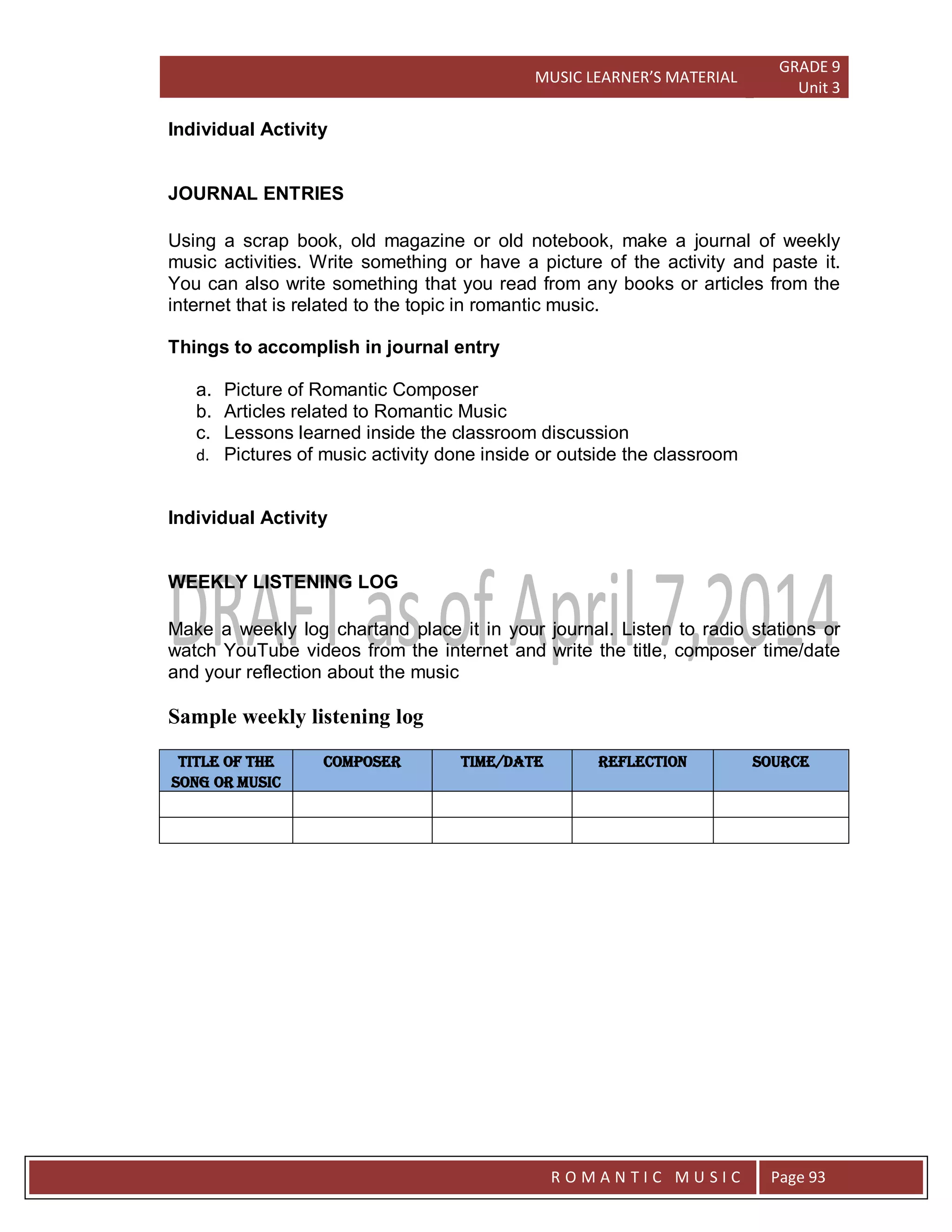 MUSIC LEARNER’S MATERIAL
GRADE 9
Unit 3
RO
R O M A N T I C M U S I C Page 93
Individual Activity
JOURNAL ENTRIES
Using a scrap book, old magazine or old notebook, make a journal of weekly
music activities. Write something or have a picture of the activity and paste it.
You can also write something that you read from any books or articles from the
internet that is related to the topic in romantic music.
Things to accomplish in journal entry
a. Picture of Romantic Composer
b. Articles related to Romantic Music
c. Lessons learned inside the classroom discussion
d. Pictures of music activity done inside or outside the classroom
Individual Activity
WEEKLY LISTENING LOG
Make a weekly log chartand place it in your journal. Listen to radio stations or
watch YouTube videos from the internet and write the title, composer time/date
and your reflection about the music
Sample weekly listening log
Title of the
song or music
composer Time/Date reflection source
 