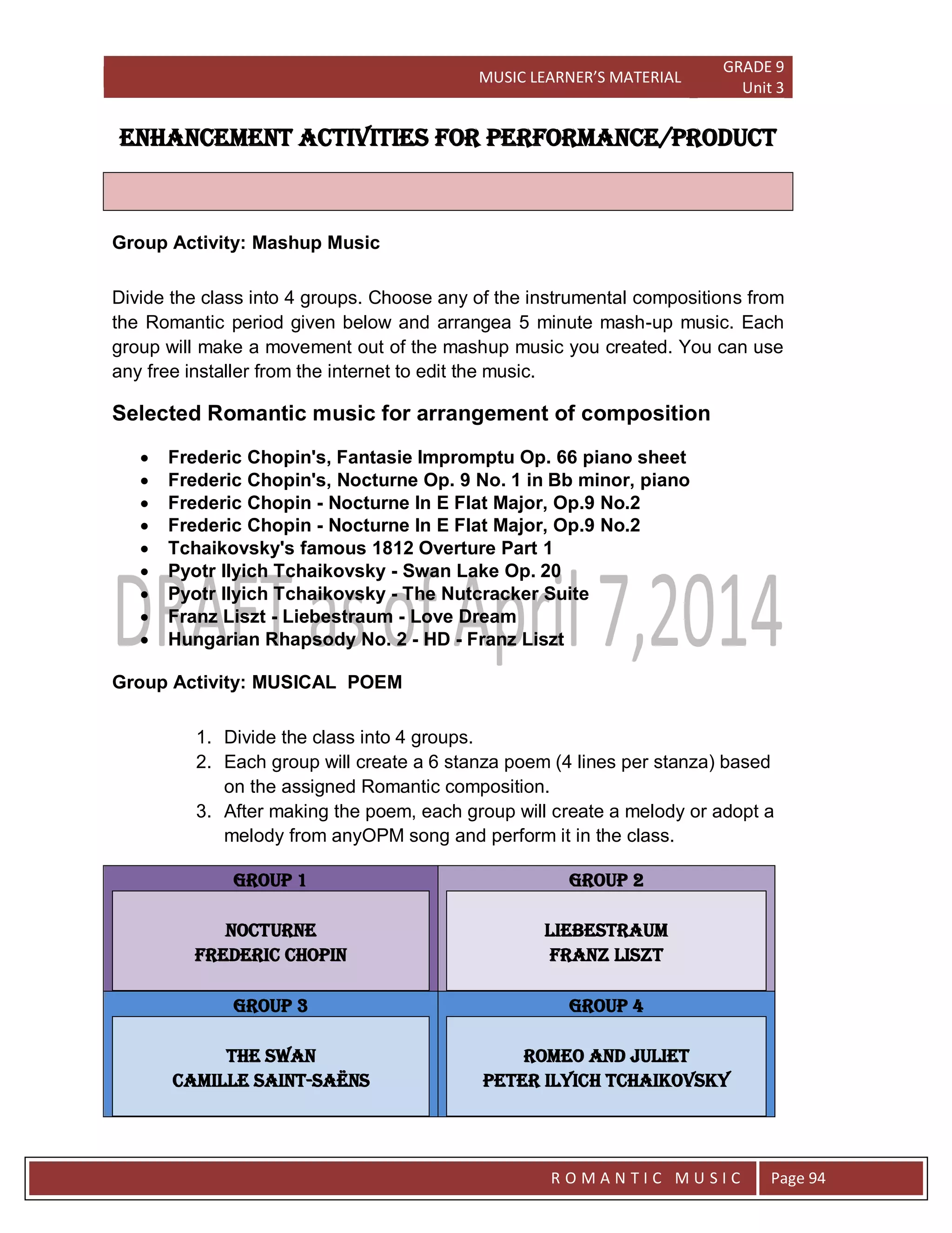 MUSIC LEARNER’S MATERIAL
GRADE 9
Unit 3
RO
R O M A N T I C M U S I C Page 94
ENHANCEMENT ACTIVITIES FOR PERFORMANCE/PRODUCT
Group Activity: Mashup Music
Divide the class into 4 groups. Choose any of the instrumental compositions from
the Romantic period given below and arrangea 5 minute mash-up music. Each
group will make a movement out of the mashup music you created. You can use
any free installer from the internet to edit the music.
Selected Romantic music for arrangement of composition
 Frederic Chopin's, Fantasie Impromptu Op. 66 piano sheet
 Frederic Chopin's, Nocturne Op. 9 No. 1 in Bb minor, piano
 Frederic Chopin - Nocturne In E Flat Major, Op.9 No.2
 Frederic Chopin - Nocturne In E Flat Major, Op.9 No.2
 Tchaikovsky's famous 1812 Overture Part 1
 Pyotr Ilyich Tchaikovsky - Swan Lake Op. 20
 Pyotr Ilyich Tchaikovsky - The Nutcracker Suite
 Franz Liszt - Liebestraum - Love Dream
 Hungarian Rhapsody No. 2 - HD - Franz Liszt
Group Activity: MUSICAL POEM
1. Divide the class into 4 groups.
2. Each group will create a 6 stanza poem (4 lines per stanza) based
on the assigned Romantic composition.
3. After making the poem, each group will create a melody or adopt a
melody from anyOPM song and perform it in the class.
GROUP 1
NOCTURNE
FREDERIC CHOPIN
GROUP 2
LIEBESTRAUM
FRANZ LISZT
GROUP 3
THE SWAN
Camille Saint-Saëns
GROUP 4
ROMEO AND JULIET
PETER ILYICH TCHAIKOVSKY
 