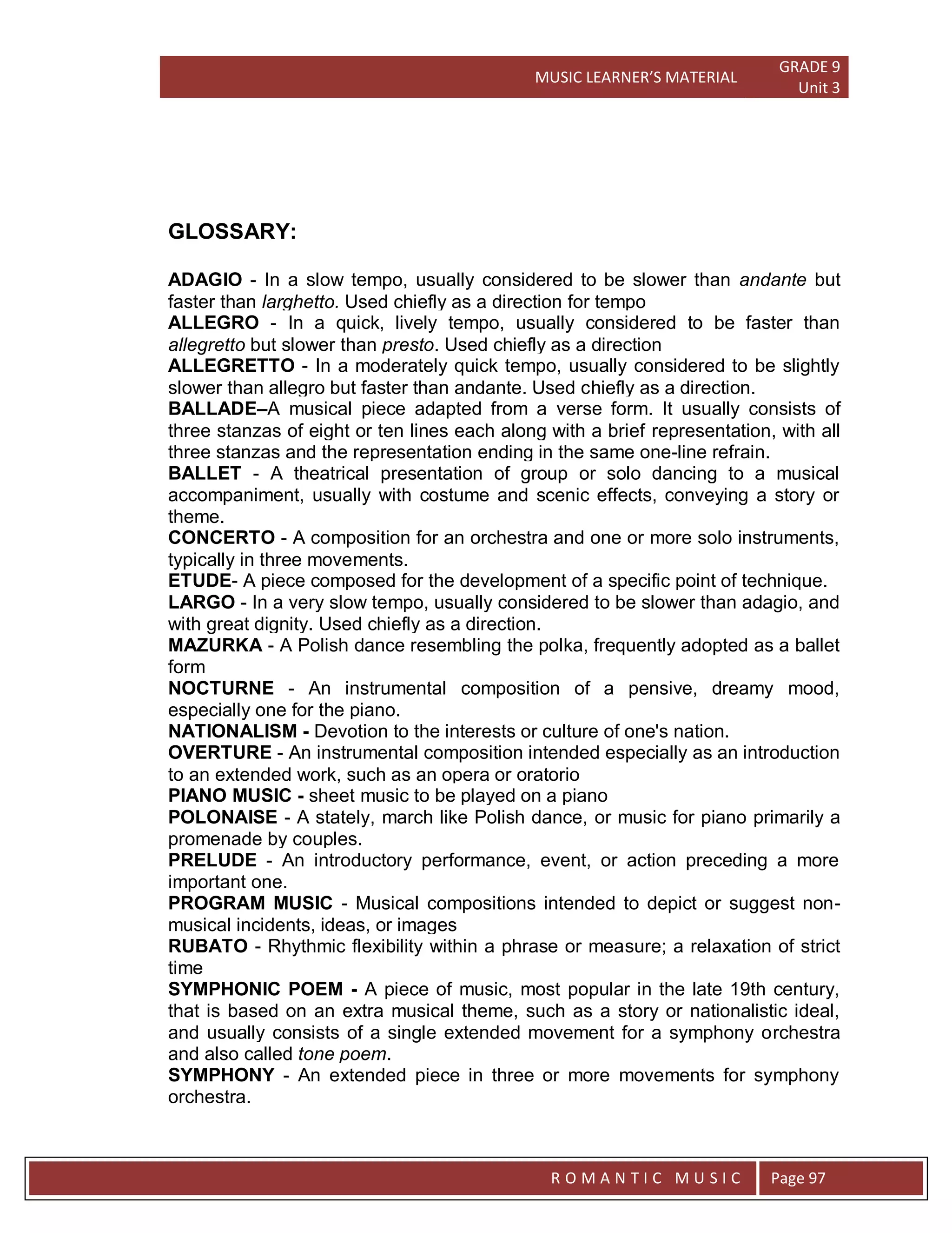 MUSIC LEARNER’S MATERIAL
GRADE 9
Unit 3
RO
R O M A N T I C M U S I C Page 97
GLOSSARY:
ADAGIO - In a slow tempo, usually considered to be slower than andante but
faster than larghetto. Used chiefly as a direction for tempo
ALLEGRO - In a quick, lively tempo, usually considered to be faster than
allegretto but slower than presto. Used chiefly as a direction
ALLEGRETTO - In a moderately quick tempo, usually considered to be slightly
slower than allegro but faster than andante. Used chiefly as a direction.
BALLADE–A musical piece adapted from a verse form. It usually consists of
three stanzas of eight or ten lines each along with a brief representation, with all
three stanzas and the representation ending in the same one-line refrain.
BALLET - A theatrical presentation of group or solo dancing to a musical
accompaniment, usually with costume and scenic effects, conveying a story or
theme.
CONCERTO - A composition for an orchestra and one or more solo instruments,
typically in three movements.
ETUDE- A piece composed for the development of a specific point of technique.
LARGO - In a very slow tempo, usually considered to be slower than adagio, and
with great dignity. Used chiefly as a direction.
MAZURKA - A Polish dance resembling the polka, frequently adopted as a ballet
form
NOCTURNE - An instrumental composition of a pensive, dreamy mood,
especially one for the piano.
NATIONALISM - Devotion to the interests or culture of one's nation.
OVERTURE - An instrumental composition intended especially as an introduction
to an extended work, such as an opera or oratorio
PIANO MUSIC - sheet music to be played on a piano
POLONAISE - A stately, march like Polish dance, or music for piano primarily a
promenade by couples.
PRELUDE - An introductory performance, event, or action preceding a more
important one.
PROGRAM MUSIC - Musical compositions intended to depict or suggest non-
musical incidents, ideas, or images
RUBATO - Rhythmic flexibility within a phrase or measure; a relaxation of strict
time
SYMPHONIC POEM - A piece of music, most popular in the late 19th century,
that is based on an extra musical theme, such as a story or nationalistic ideal,
and usually consists of a single extended movement for a symphony orchestra
and also called tone poem.
SYMPHONY - An extended piece in three or more movements for symphony
orchestra.
 