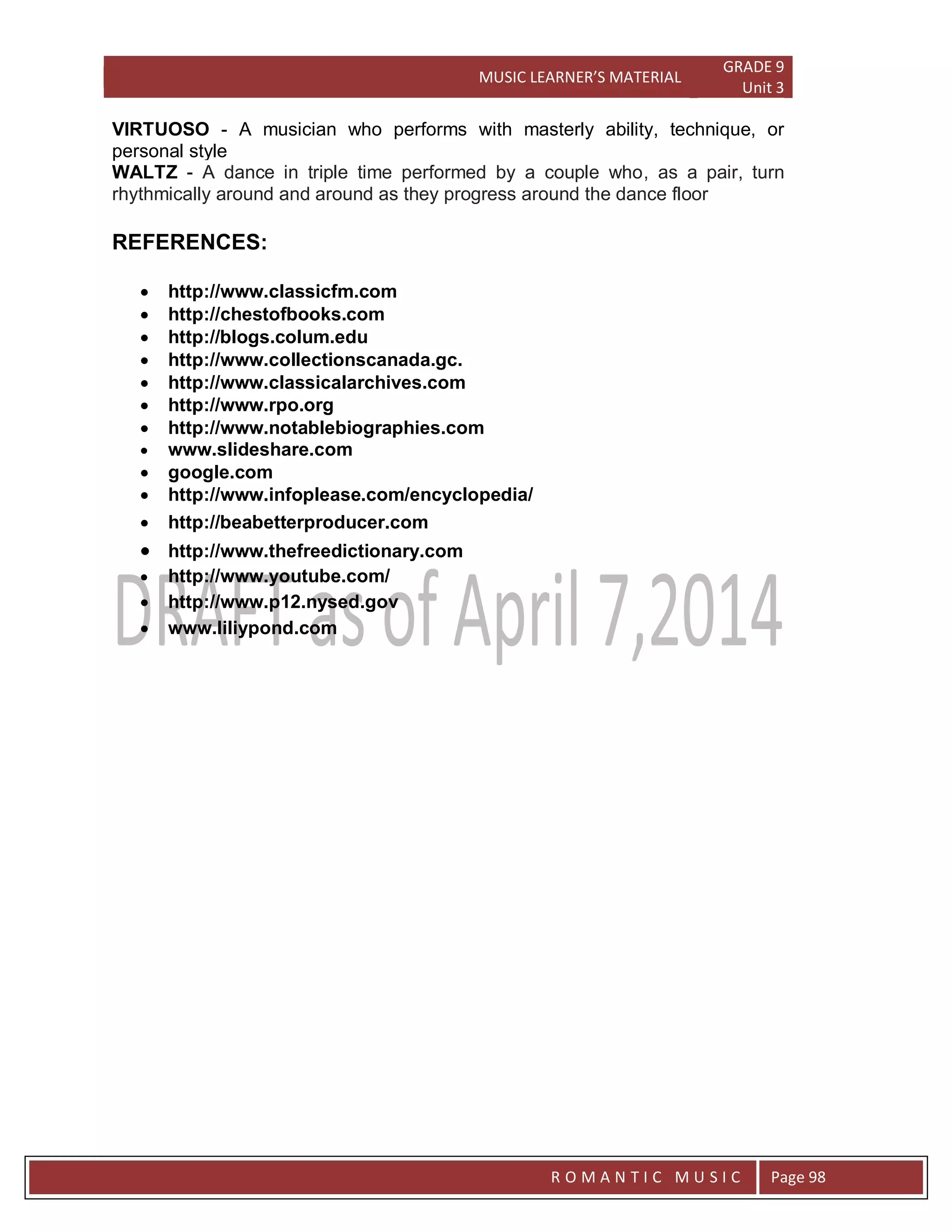 MUSIC LEARNER’S MATERIAL
GRADE 9
Unit 3
RO
R O M A N T I C M U S I C Page 98
VIRTUOSO - A musician who performs with masterly ability, technique, or
personal style
WALTZ - A dance in triple time performed by a couple who, as a pair, turn
rhythmically around and around as they progress around the dance floor
REFERENCES:
 http://www.classicfm.com
 http://chestofbooks.com
 http://blogs.colum.edu
 http://www.collectionscanada.gc.
 http://www.classicalarchives.com
 http://www.rpo.org
 http://www.notablebiographies.com
 www.slideshare.com
 google.com
 http://www.infoplease.com/encyclopedia/
 http://beabetterproducer.com
 http://www.thefreedictionary.com
 http://www.youtube.com/
 http://www.p12.nysed.gov
 www.liliypond.com
 