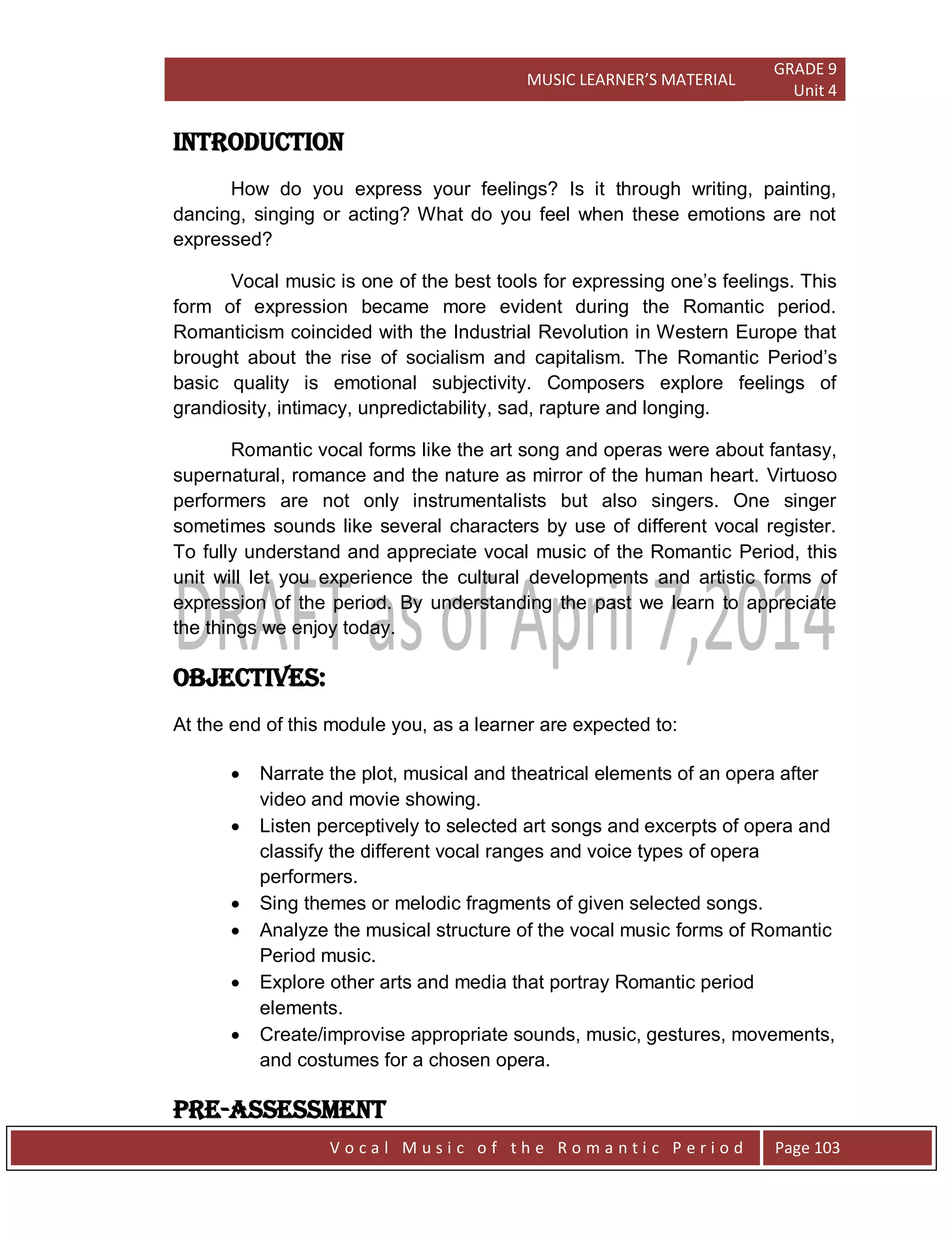 MUSIC LEARNER’S MATERIAL
GRADE 9
Unit 4
V o c a l M u s i c o f t h e R o m a n t i c P e r i o d Page 103
Introduction
How do you express your feelings? Is it through writing, painting,
dancing, singing or acting? What do you feel when these emotions are not
expressed?
Vocal music is one of the best tools for expressing one‟s feelings. This
form of expression became more evident during the Romantic period.
Romanticism coincided with the Industrial Revolution in Western Europe that
brought about the rise of socialism and capitalism. The Romantic Period‟s
basic quality is emotional subjectivity. Composers explore feelings of
grandiosity, intimacy, unpredictability, sad, rapture and longing.
Romantic vocal forms like the art song and operas were about fantasy,
supernatural, romance and the nature as mirror of the human heart. Virtuoso
performers are not only instrumentalists but also singers. One singer
sometimes sounds like several characters by use of different vocal register.
To fully understand and appreciate vocal music of the Romantic Period, this
unit will let you experience the cultural developments and artistic forms of
expression of the period. By understanding the past we learn to appreciate
the things we enjoy today.
Objectives:
At the end of this module you, as a learner are expected to:
 Narrate the plot, musical and theatrical elements of an opera after
video and movie showing.
 Listen perceptively to selected art songs and excerpts of opera and
classify the different vocal ranges and voice types of opera
performers.
 Sing themes or melodic fragments of given selected songs.
 Analyze the musical structure of the vocal music forms of Romantic
Period music.
 Explore other arts and media that portray Romantic period
elements.
 Create/improvise appropriate sounds, music, gestures, movements,
and costumes for a chosen opera.
Pre-Assessment
 