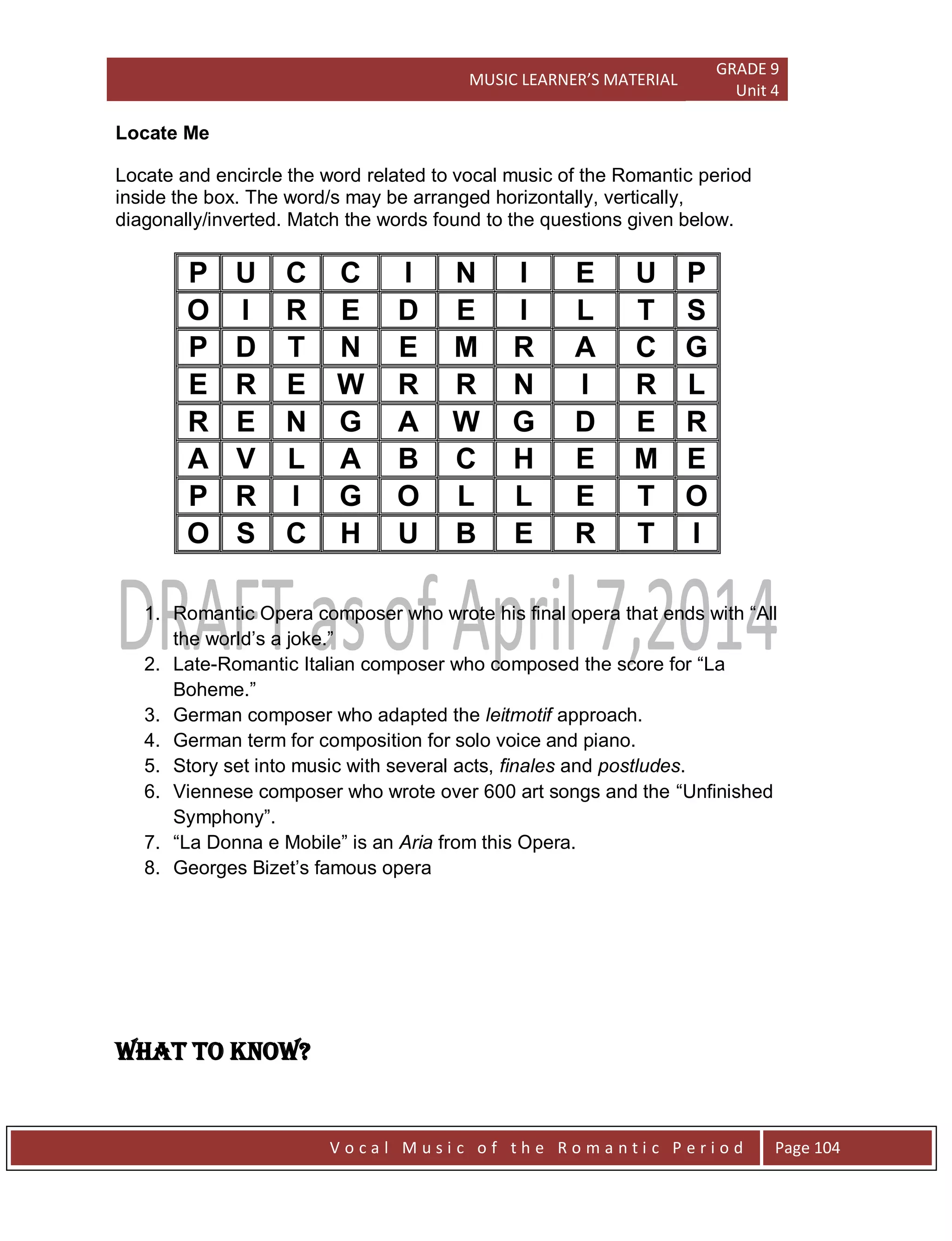 MUSIC LEARNER’S MATERIAL
GRADE 9
Unit 4
V o c a l M u s i c o f t h e R o m a n t i c P e r i o d Page 104
Locate Me
Locate and encircle the word related to vocal music of the Romantic period
inside the box. The word/s may be arranged horizontally, vertically,
diagonally/inverted. Match the words found to the questions given below.
P U C C I N I E U P
O I R E D E I L T S
P D T N E M R A C G
E R E W R R N I R L
R E N G A W G D E R
A V L A B C H E M E
P R I G O L L E T O
O S C H U B E R T I
1. Romantic Opera composer who wrote his final opera that ends with “All
the world‟s a joke.”
2. Late-Romantic Italian composer who composed the score for “La
Boheme.”
3. German composer who adapted the leitmotif approach.
4. German term for composition for solo voice and piano.
5. Story set into music with several acts, finales and postludes.
6. Viennese composer who wrote over 600 art songs and the “Unfinished
Symphony”.
7. “La Donna e Mobile” is an Aria from this Opera.
8. Georges Bizet‟s famous opera
WHAT TO KNOW?
 