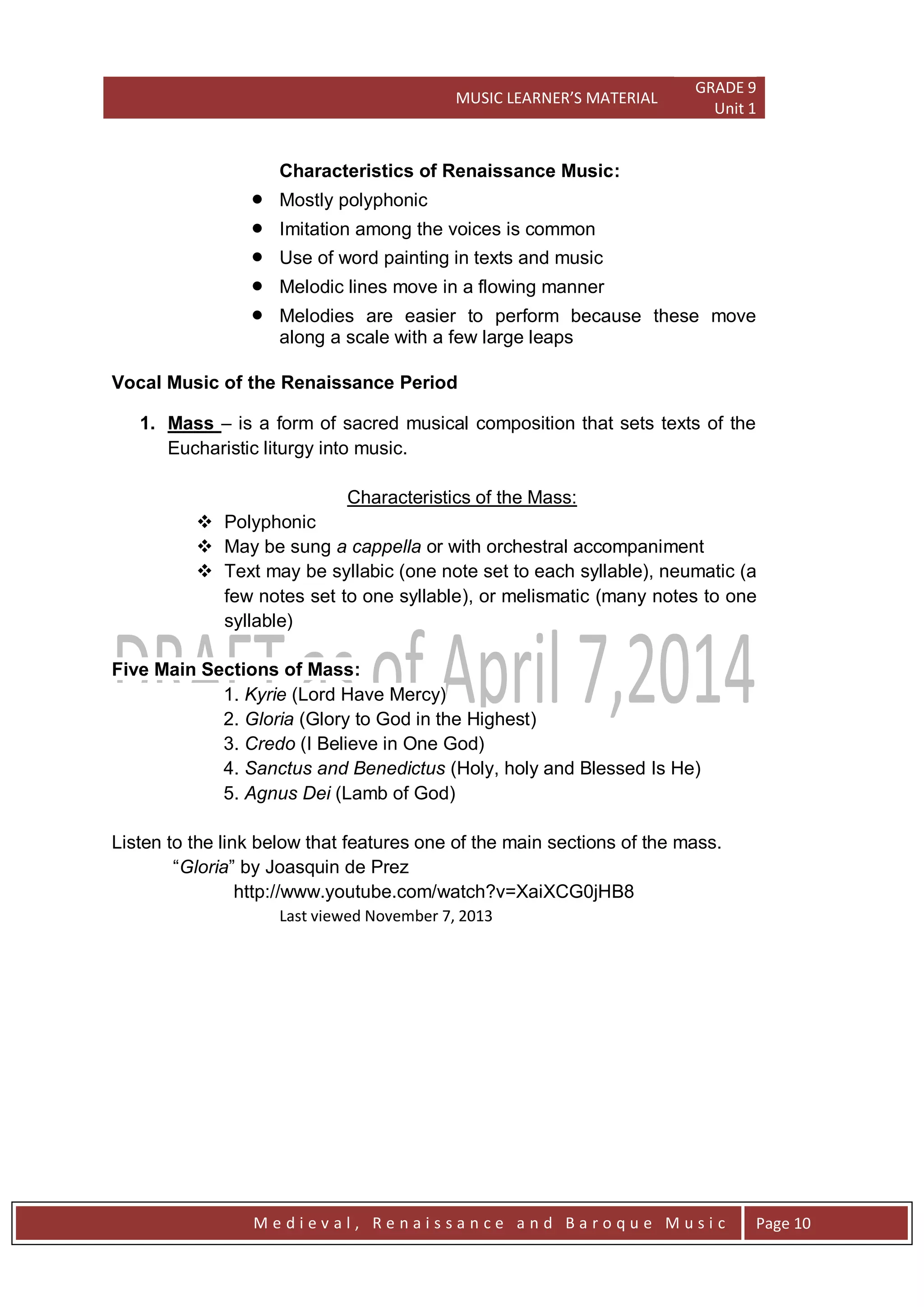 MUSIC LEARNER’S MATERIAL
GRADE 9
Unit 1
M e d i e v a l , R e n a i s s a n c e a n d B a r o q u e M u s i c Page 10
Characteristics of Renaissance Music:
 Mostly polyphonic
 Imitation among the voices is common
 Use of word painting in texts and music
 Melodic lines move in a flowing manner
 Melodies are easier to perform because these move
along a scale with a few large leaps
Vocal Music of the Renaissance Period
1. Mass – is a form of sacred musical composition that sets texts of the
Eucharistic liturgy into music.
Characteristics of the Mass:
 Polyphonic
 May be sung a cappella or with orchestral accompaniment
 Text may be syllabic (one note set to each syllable), neumatic (a
few notes set to one syllable), or melismatic (many notes to one
syllable)
Five Main Sections of Mass:
1. Kyrie (Lord Have Mercy)
2. Gloria (Glory to God in the Highest)
3. Credo (I Believe in One God)
4. Sanctus and Benedictus (Holy, holy and Blessed Is He)
5. Agnus Dei (Lamb of God)
Listen to the link below that features one of the main sections of the mass.
―Gloria‖ by Joasquin de Prez
http://www.youtube.com/watch?v=XaiXCG0jHB8
Last viewed November 7, 2013
 