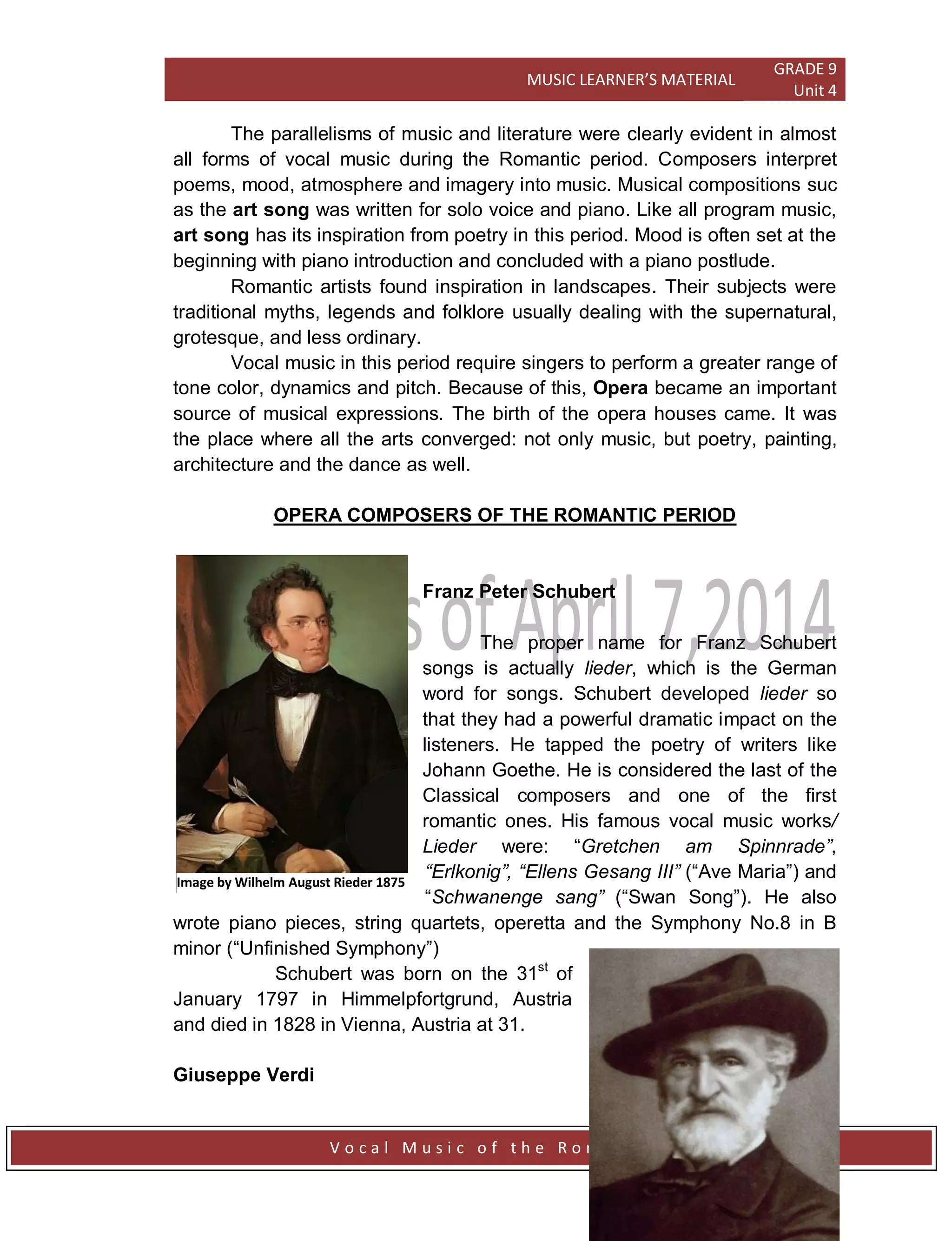 MUSIC LEARNER’S MATERIAL
GRADE 9
Unit 4
V o c a l M u s i c o f t h e R o m a n t i c P e r i o d Page 105
The parallelisms of music and literature were clearly evident in almost
all forms of vocal music during the Romantic period. Composers interpret
poems, mood, atmosphere and imagery into music. Musical compositions suc
as the art song was written for solo voice and piano. Like all program music,
art song has its inspiration from poetry in this period. Mood is often set at the
beginning with piano introduction and concluded with a piano postlude.
Romantic artists found inspiration in landscapes. Their subjects were
traditional myths, legends and folklore usually dealing with the supernatural,
grotesque, and less ordinary.
Vocal music in this period require singers to perform a greater range of
tone color, dynamics and pitch. Because of this, Opera became an important
source of musical expressions. The birth of the opera houses came. It was
the place where all the arts converged: not only music, but poetry, painting,
architecture and the dance as well.
OPERA COMPOSERS OF THE ROMANTIC PERIOD
Franz Peter Schubert
The proper name for Franz Schubert
songs is actually lieder, which is the German
word for songs. Schubert developed lieder so
that they had a powerful dramatic impact on the
listeners. He tapped the poetry of writers like
Johann Goethe. He is considered the last of the
Classical composers and one of the first
romantic ones. His famous vocal music works/
Lieder were: “Gretchen am Spinnrade”,
“Erlkonig”, “Ellens Gesang III” (“Ave Maria”) and
“Schwanenge sang” (“Swan Song”). He also
wrote piano pieces, string quartets, operetta and the Symphony No.8 in B
minor (“Unfinished Symphony”)
Schubert was born on the 31st
of
January 1797 in Himmelpfortgrund, Austria
and died in 1828 in Vienna, Austria at 31.
Giuseppe Verdi
Image by Wilhelm August Rieder 1875
 