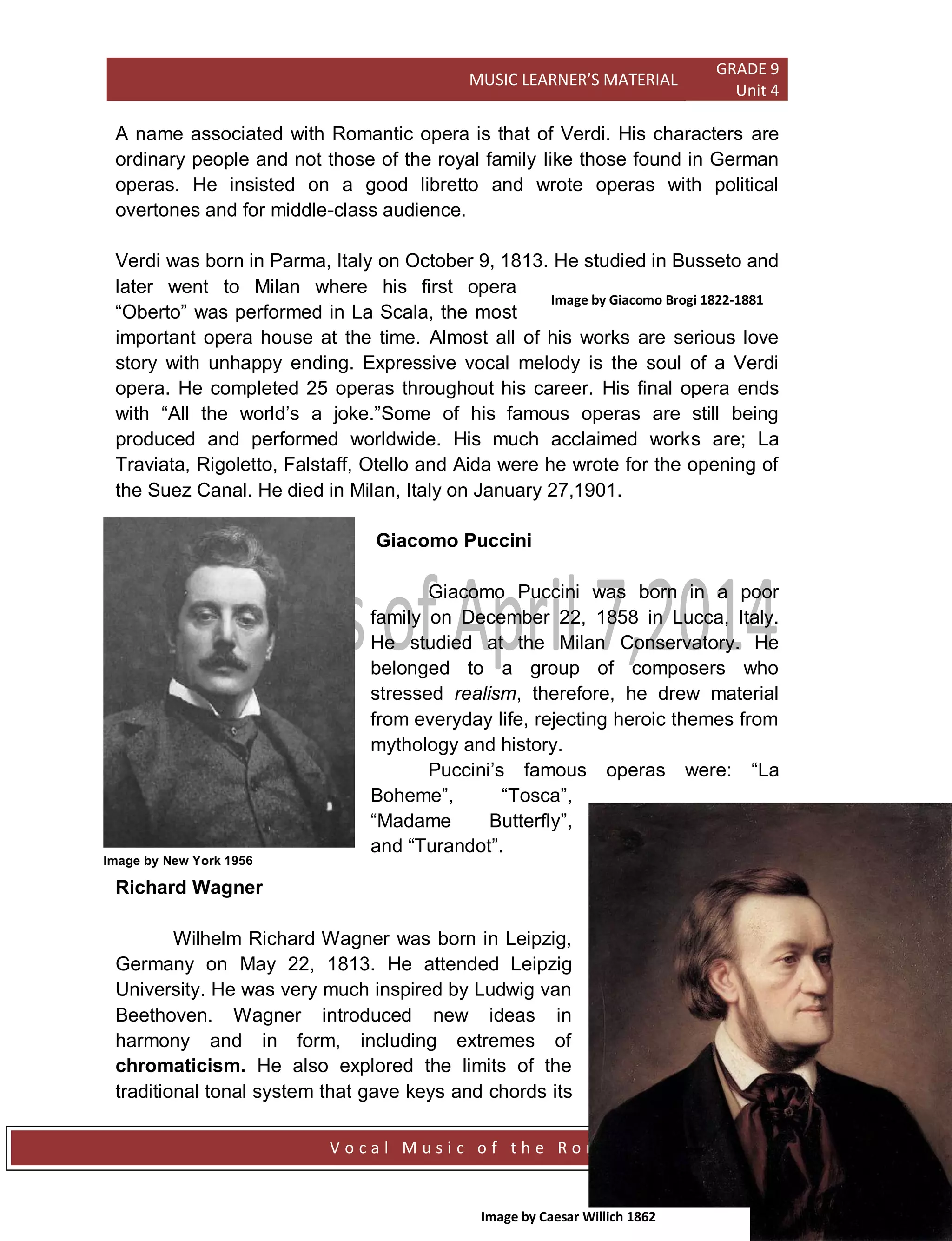 MUSIC LEARNER’S MATERIAL
GRADE 9
Unit 4
V o c a l M u s i c o f t h e R o m a n t i c P e r i o d Page 106
A name associated with Romantic opera is that of Verdi. His characters are
ordinary people and not those of the royal family like those found in German
operas. He insisted on a good libretto and wrote operas with political
overtones and for middle-class audience.
Verdi was born in Parma, Italy on October 9, 1813. He studied in Busseto and
later went to Milan where his first opera
“Oberto” was performed in La Scala, the most
important opera house at the time. Almost all of his works are serious love
story with unhappy ending. Expressive vocal melody is the soul of a Verdi
opera. He completed 25 operas throughout his career. His final opera ends
with “All the world‟s a joke.”Some of his famous operas are still being
produced and performed worldwide. His much acclaimed works are; La
Traviata, Rigoletto, Falstaff, Otello and Aida were he wrote for the opening of
the Suez Canal. He died in Milan, Italy on January 27,1901.
Giacomo Puccini
Giacomo Puccini was born in a poor
family on December 22, 1858 in Lucca, Italy.
He studied at the Milan Conservatory. He
belonged to a group of composers who
stressed realism, therefore, he drew material
from everyday life, rejecting heroic themes from
mythology and history.
Puccini‟s famous operas were: “La
Boheme”, “Tosca”,
“Madame Butterfly”,
and “Turandot”.
Richard Wagner
Wilhelm Richard Wagner was born in Leipzig,
Germany on May 22, 1813. He attended Leipzig
University. He was very much inspired by Ludwig van
Beethoven. Wagner introduced new ideas in
harmony and in form, including extremes of
chromaticism. He also explored the limits of the
traditional tonal system that gave keys and chords its
Image by Giacomo Brogi 1822-1881
Image by New York 1956
Image by Caesar Willich 1862
 