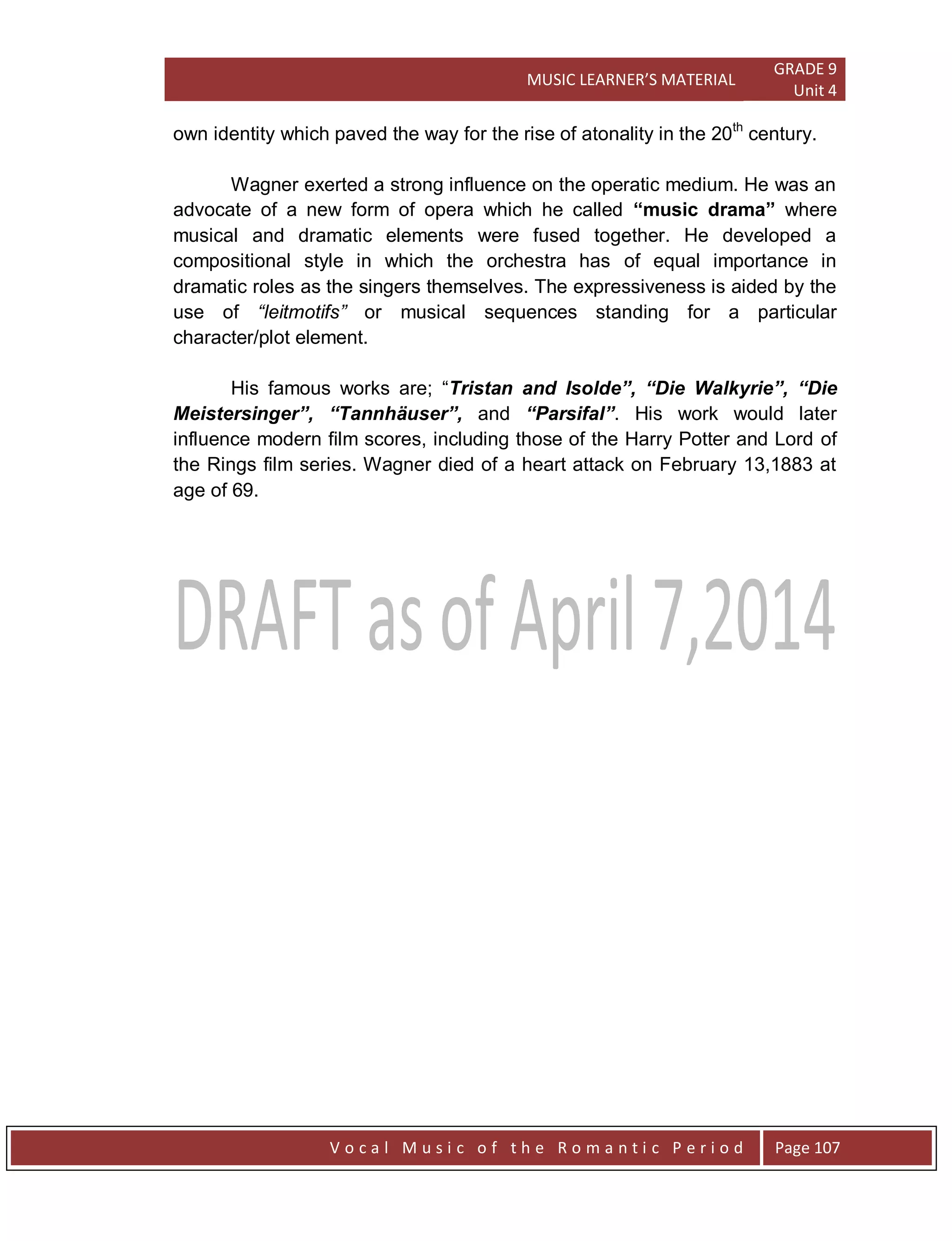 MUSIC LEARNER’S MATERIAL
GRADE 9
Unit 4
V o c a l M u s i c o f t h e R o m a n t i c P e r i o d Page 107
own identity which paved the way for the rise of atonality in the 20th
century.
Wagner exerted a strong influence on the operatic medium. He was an
advocate of a new form of opera which he called “music drama” where
musical and dramatic elements were fused together. He developed a
compositional style in which the orchestra has of equal importance in
dramatic roles as the singers themselves. The expressiveness is aided by the
use of “leitmotifs” or musical sequences standing for a particular
character/plot element.
His famous works are; “Tristan and Isolde”, “Die Walkyrie”, “Die
Meistersinger”, “Tannhäuser”, and “Parsifal”. His work would later
influence modern film scores, including those of the Harry Potter and Lord of
the Rings film series. Wagner died of a heart attack on February 13,1883 at
age of 69.
 