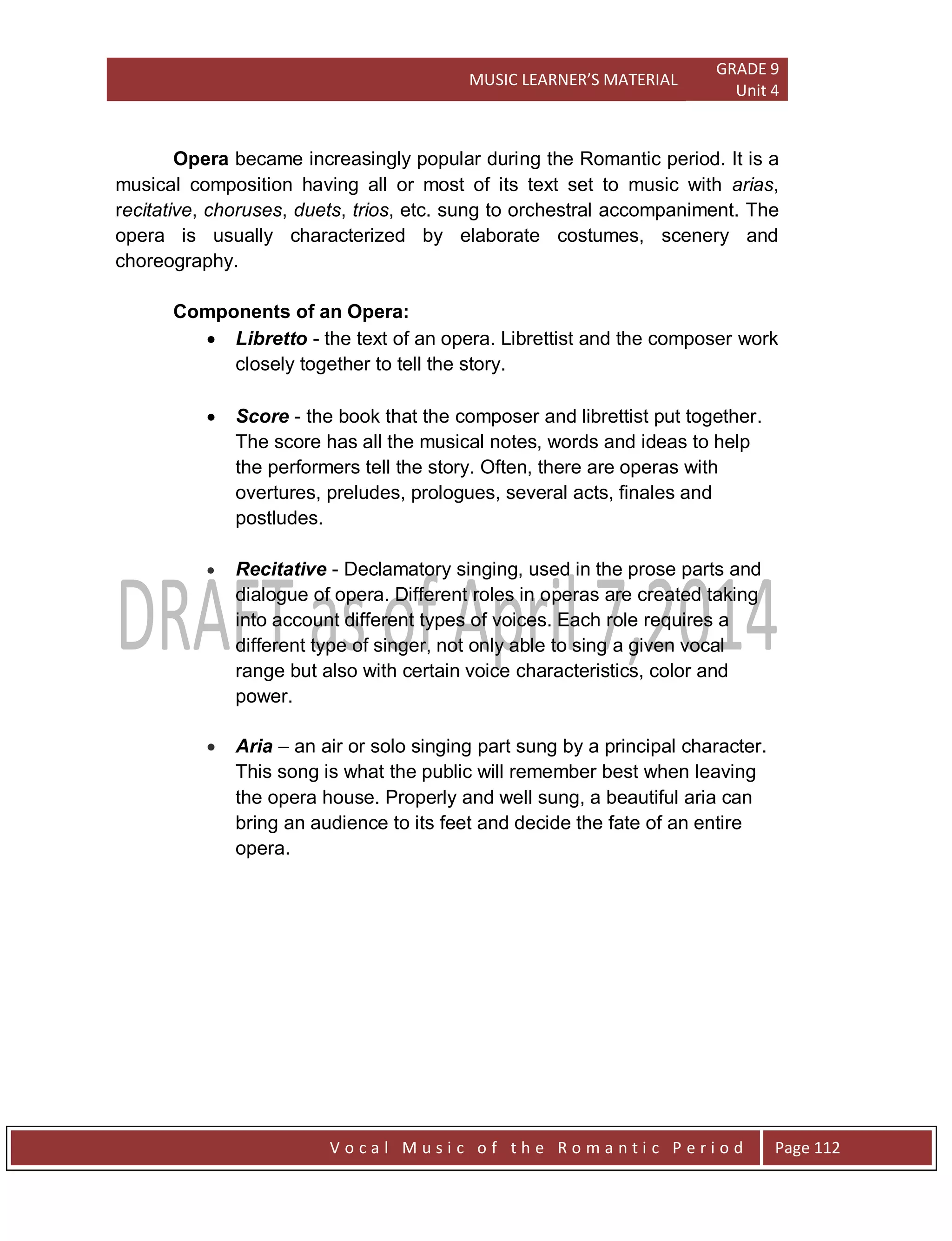 MUSIC LEARNER’S MATERIAL
GRADE 9
Unit 4
V o c a l M u s i c o f t h e R o m a n t i c P e r i o d Page 112
Opera became increasingly popular during the Romantic period. It is a
musical composition having all or most of its text set to music with arias,
recitative, choruses, duets, trios, etc. sung to orchestral accompaniment. The
opera is usually characterized by elaborate costumes, scenery and
choreography.
Components of an Opera:
 Libretto - the text of an opera. Librettist and the composer work
closely together to tell the story.
 Score - the book that the composer and librettist put together.
The score has all the musical notes, words and ideas to help
the performers tell the story. Often, there are operas with
overtures, preludes, prologues, several acts, finales and
postludes.
 Recitative - Declamatory singing, used in the prose parts and
dialogue of opera. Different roles in operas are created taking
into account different types of voices. Each role requires a
different type of singer, not only able to sing a given vocal
range but also with certain voice characteristics, color and
power.
 Aria – an air or solo singing part sung by a principal character.
This song is what the public will remember best when leaving
the opera house. Properly and well sung, a beautiful aria can
bring an audience to its feet and decide the fate of an entire
opera.
 