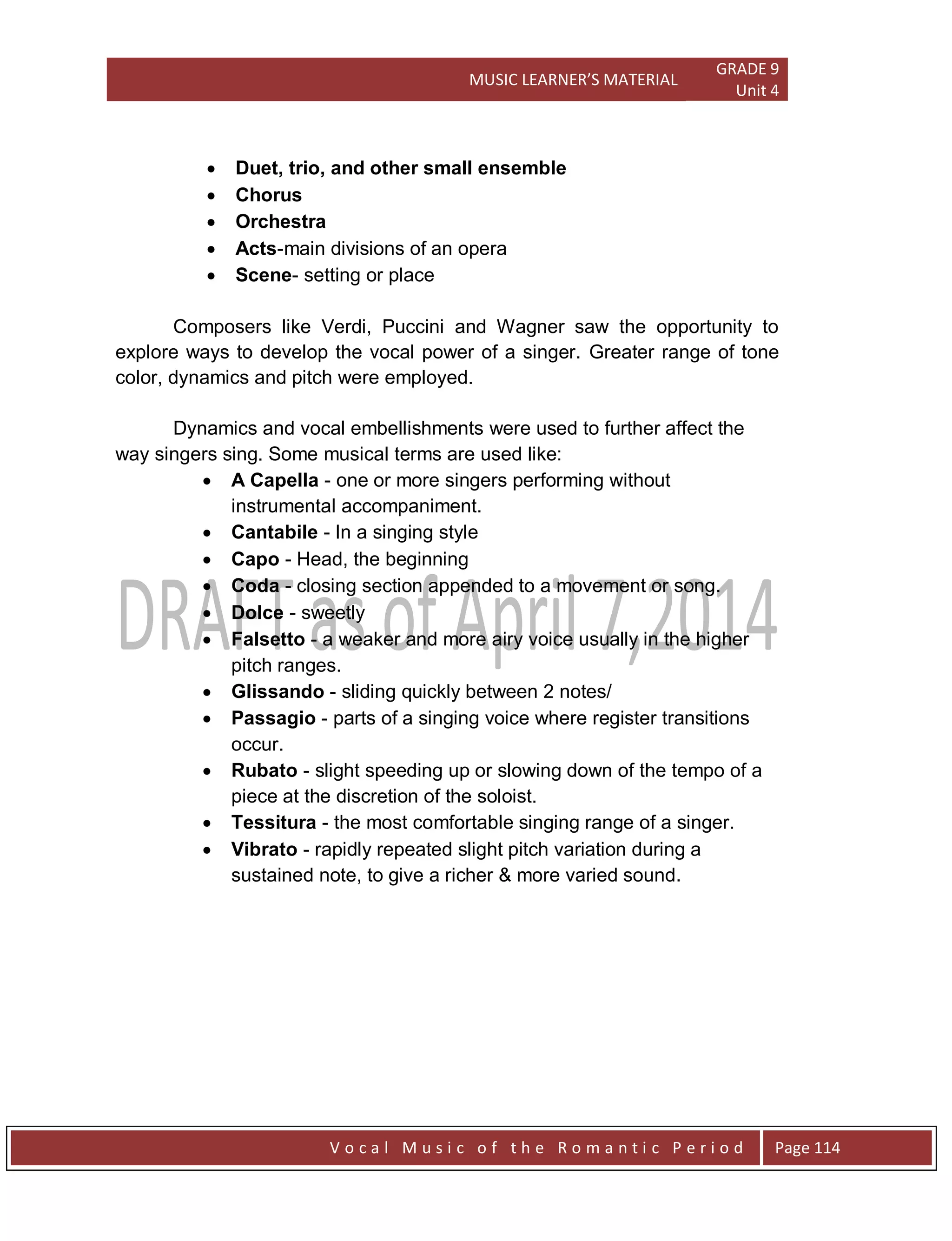 MUSIC LEARNER’S MATERIAL
GRADE 9
Unit 4
V o c a l M u s i c o f t h e R o m a n t i c P e r i o d Page 114
 Duet, trio, and other small ensemble
 Chorus
 Orchestra
 Acts-main divisions of an opera
 Scene- setting or place
Composers like Verdi, Puccini and Wagner saw the opportunity to
explore ways to develop the vocal power of a singer. Greater range of tone
color, dynamics and pitch were employed.
Dynamics and vocal embellishments were used to further affect the
way singers sing. Some musical terms are used like:
 A Capella - one or more singers performing without
instrumental accompaniment.
 Cantabile - In a singing style
 Capo - Head, the beginning
 Coda - closing section appended to a movement or song.
 Dolce - sweetly
 Falsetto - a weaker and more airy voice usually in the higher
pitch ranges.
 Glissando - sliding quickly between 2 notes/
 Passagio - parts of a singing voice where register transitions
occur.
 Rubato - slight speeding up or slowing down of the tempo of a
piece at the discretion of the soloist.
 Tessitura - the most comfortable singing range of a singer.
 Vibrato - rapidly repeated slight pitch variation during a
sustained note, to give a richer & more varied sound.
 