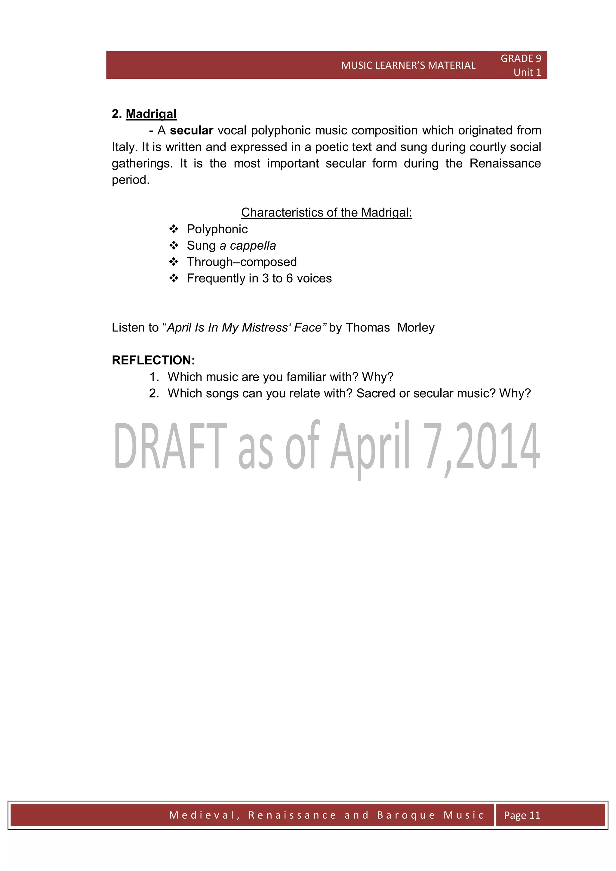 MUSIC LEARNER’S MATERIAL
GRADE 9
Unit 1
M e d i e v a l , R e n a i s s a n c e a n d B a r o q u e M u s i c Page 11
2. Madrigal
- A secular vocal polyphonic music composition which originated from
Italy. It is written and expressed in a poetic text and sung during courtly social
gatherings. It is the most important secular form during the Renaissance
period.
Characteristics of the Madrigal:
 Polyphonic
 Sung a cappella
 Through–composed
 Frequently in 3 to 6 voices
Listen to ―April Is In My Mistress„ Face” by Thomas Morley
REFLECTION:
1. Which music are you familiar with? Why?
2. Which songs can you relate with? Sacred or secular music? Why?
 