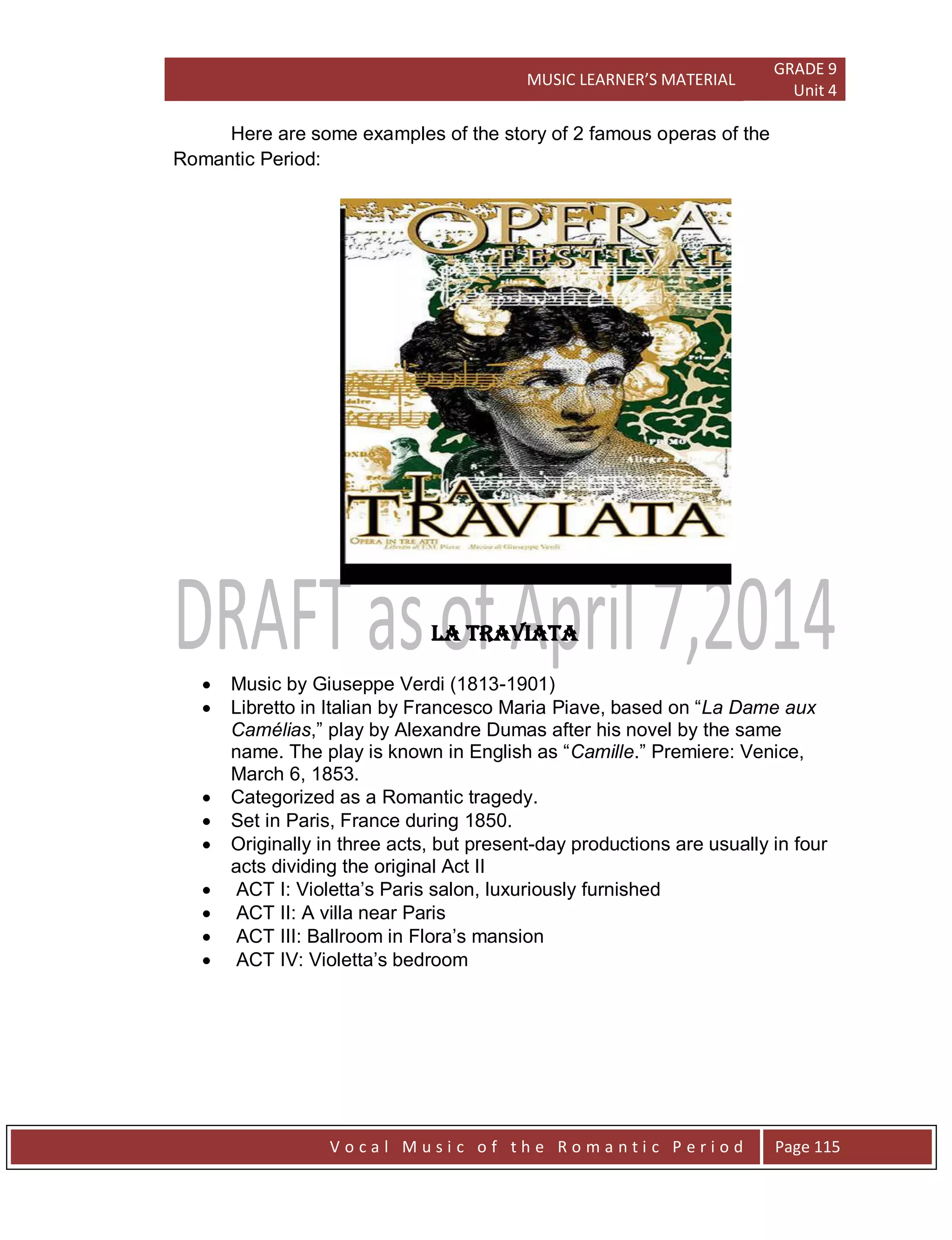 MUSIC LEARNER’S MATERIAL
GRADE 9
Unit 4
V o c a l M u s i c o f t h e R o m a n t i c P e r i o d Page 115
Here are some examples of the story of 2 famous operas of the
Romantic Period:
LA TRAVIATA
 Music by Giuseppe Verdi (1813-1901)
 Libretto in Italian by Francesco Maria Piave, based on “La Dame aux
Camélias,” play by Alexandre Dumas after his novel by the same
name. The play is known in English as “Camille.” Premiere: Venice,
March 6, 1853.
 Categorized as a Romantic tragedy.
 Set in Paris, France during 1850.
 Originally in three acts, but present-day productions are usually in four
acts dividing the original Act II
 ACT I: Violetta‟s Paris salon, luxuriously furnished
 ACT II: A villa near Paris
 ACT III: Ballroom in Flora‟s mansion
 ACT IV: Violetta‟s bedroom
 