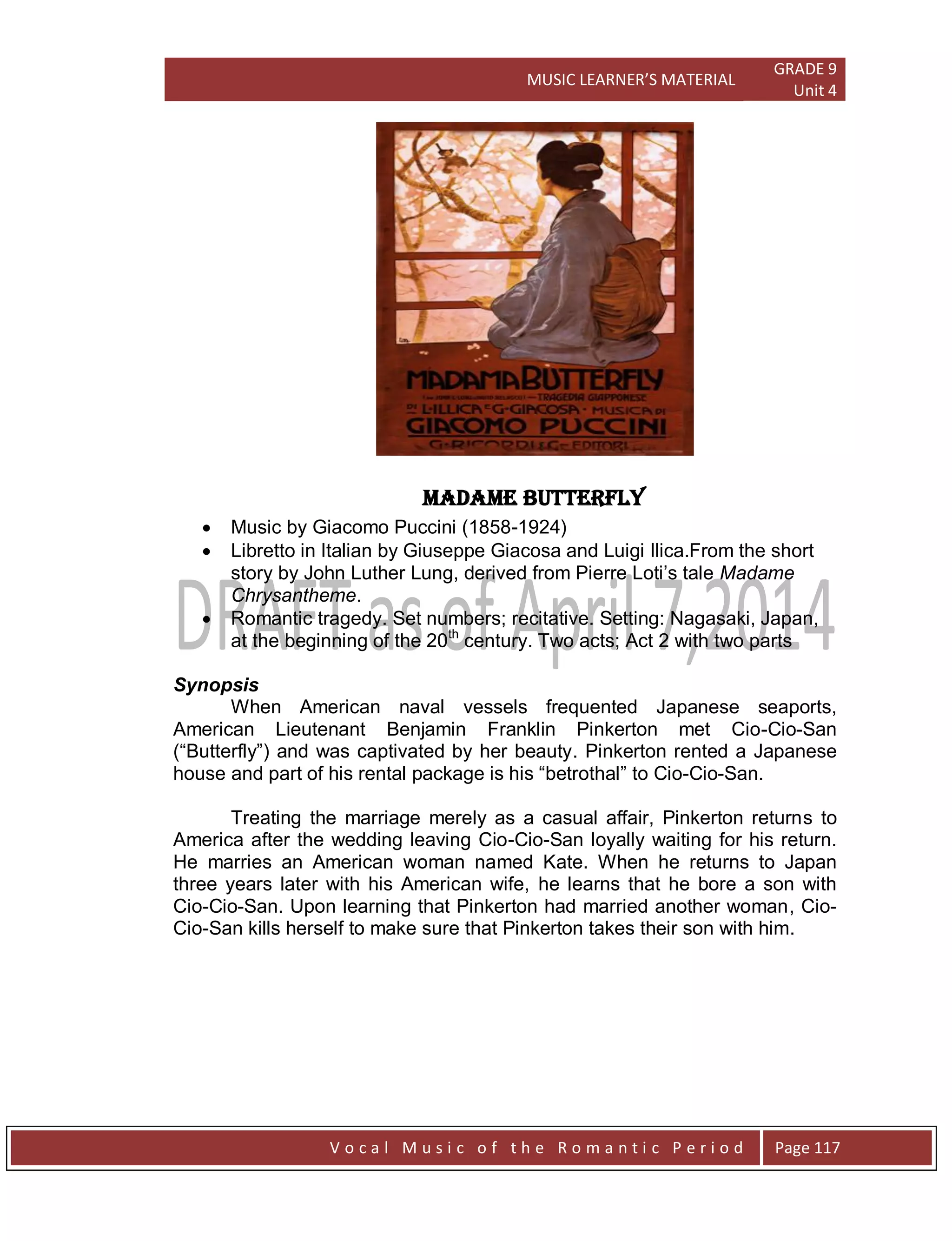 MUSIC LEARNER’S MATERIAL
GRADE 9
Unit 4
V o c a l M u s i c o f t h e R o m a n t i c P e r i o d Page 117
Madame Butterfly
 Music by Giacomo Puccini (1858-1924)
 Libretto in Italian by Giuseppe Giacosa and Luigi Ilica.From the short
story by John Luther Lung, derived from Pierre Loti‟s tale Madame
Chrysantheme.
 Romantic tragedy. Set numbers; recitative. Setting: Nagasaki, Japan,
at the beginning of the 20th
century. Two acts; Act 2 with two parts
Synopsis
When American naval vessels frequented Japanese seaports,
American Lieutenant Benjamin Franklin Pinkerton met Cio-Cio-San
(“Butterfly”) and was captivated by her beauty. Pinkerton rented a Japanese
house and part of his rental package is his “betrothal” to Cio-Cio-San.
Treating the marriage merely as a casual affair, Pinkerton returns to
America after the wedding leaving Cio-Cio-San loyally waiting for his return.
He marries an American woman named Kate. When he returns to Japan
three years later with his American wife, he learns that he bore a son with
Cio-Cio-San. Upon learning that Pinkerton had married another woman, Cio-
Cio-San kills herself to make sure that Pinkerton takes their son with him.
 