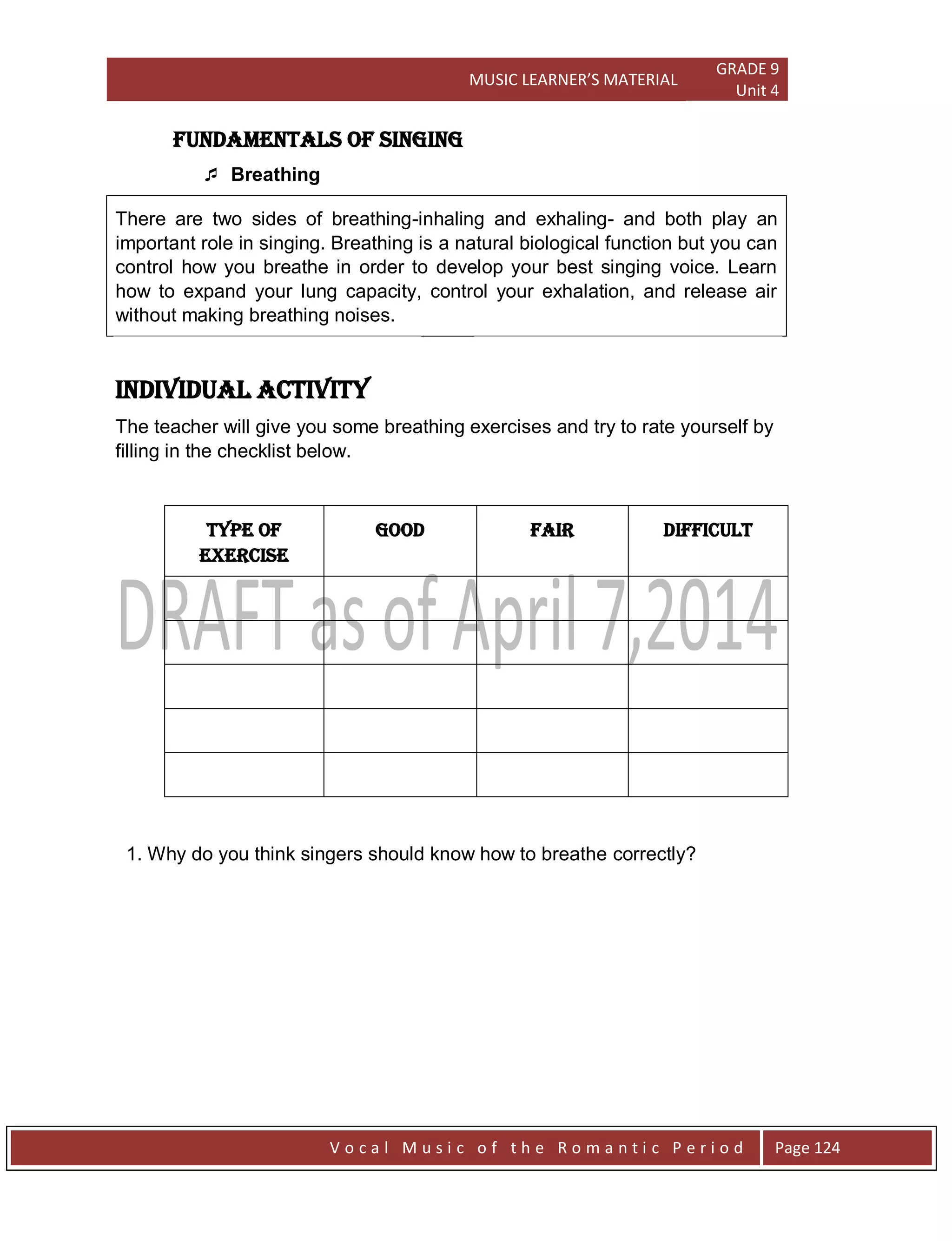 MUSIC LEARNER’S MATERIAL
GRADE 9
Unit 4
V o c a l M u s i c o f t h e R o m a n t i c P e r i o d Page 124
Fundamentals of Singing
 Breathing
There are two sides of breathing-inhaling and exhaling- and both play an
important role in singing. Breathing is a natural biological function but you can
control how you breathe in order to develop your best singing voice. Learn
how to expand your lung capacity, control your exhalation, and release air
without making breathing noises.
Individual Activity
The teacher will give you some breathing exercises and try to rate yourself by
filling in the checklist below.
TYPE OF
EXERCISE
GOOD FAIR DIFFICULT
1. Why do you think singers should know how to breathe correctly?
 