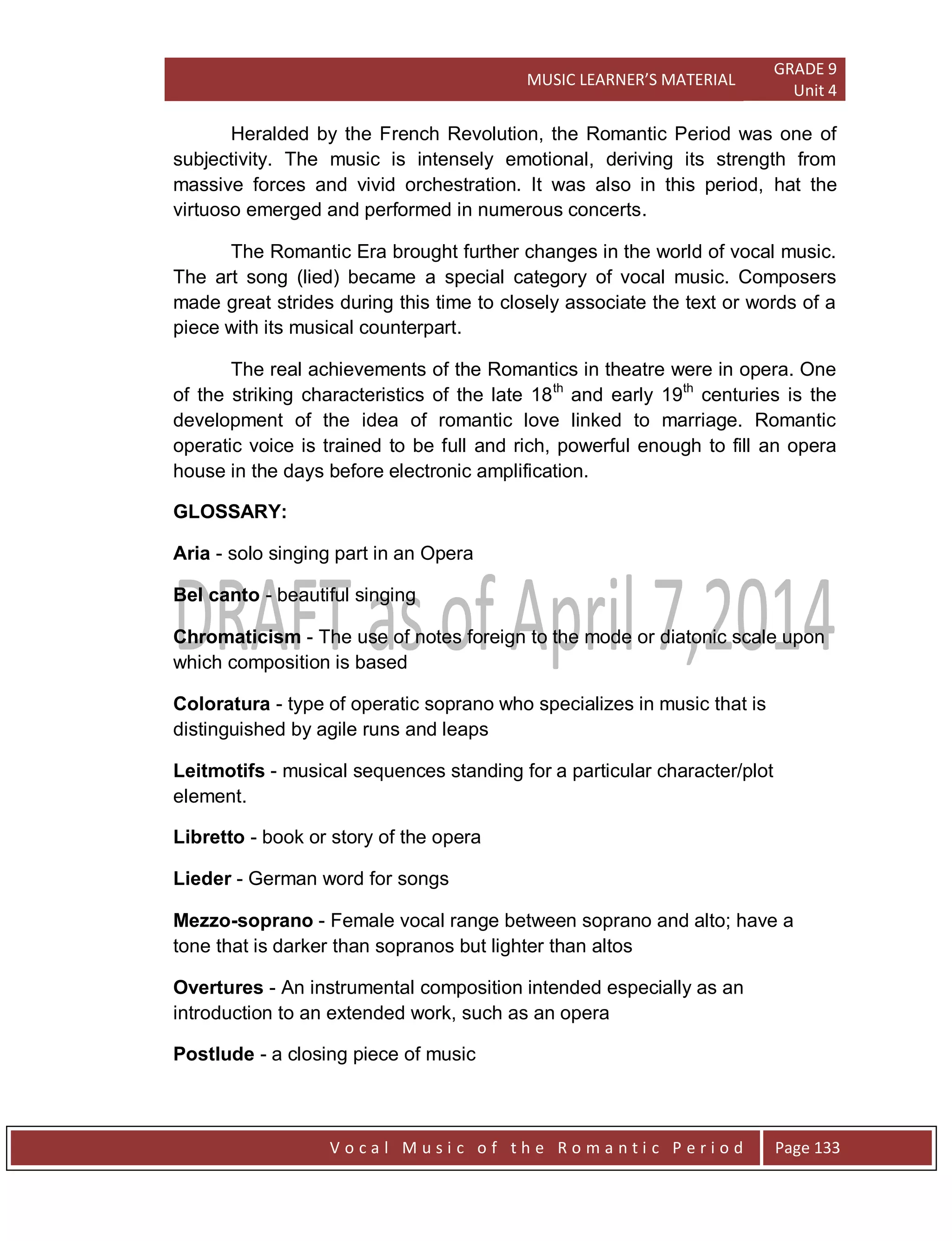 MUSIC LEARNER’S MATERIAL
GRADE 9
Unit 4
V o c a l M u s i c o f t h e R o m a n t i c P e r i o d Page 133
Heralded by the French Revolution, the Romantic Period was one of
subjectivity. The music is intensely emotional, deriving its strength from
massive forces and vivid orchestration. It was also in this period, hat the
virtuoso emerged and performed in numerous concerts.
The Romantic Era brought further changes in the world of vocal music.
The art song (lied) became a special category of vocal music. Composers
made great strides during this time to closely associate the text or words of a
piece with its musical counterpart.
The real achievements of the Romantics in theatre were in opera. One
of the striking characteristics of the late 18th
and early 19th
centuries is the
development of the idea of romantic love linked to marriage. Romantic
operatic voice is trained to be full and rich, powerful enough to fill an opera
house in the days before electronic amplification.
GLOSSARY:
Aria - solo singing part in an Opera
Bel canto - beautiful singing
Chromaticism - The use of notes foreign to the mode or diatonic scale upon
which composition is based
Coloratura - type of operatic soprano who specializes in music that is
distinguished by agile runs and leaps
Leitmotifs - musical sequences standing for a particular character/plot
element.
Libretto - book or story of the opera
Lieder - German word for songs
Mezzo-soprano - Female vocal range between soprano and alto; have a
tone that is darker than sopranos but lighter than altos
Overtures - An instrumental composition intended especially as an
introduction to an extended work, such as an opera
Postlude - a closing piece of music
 