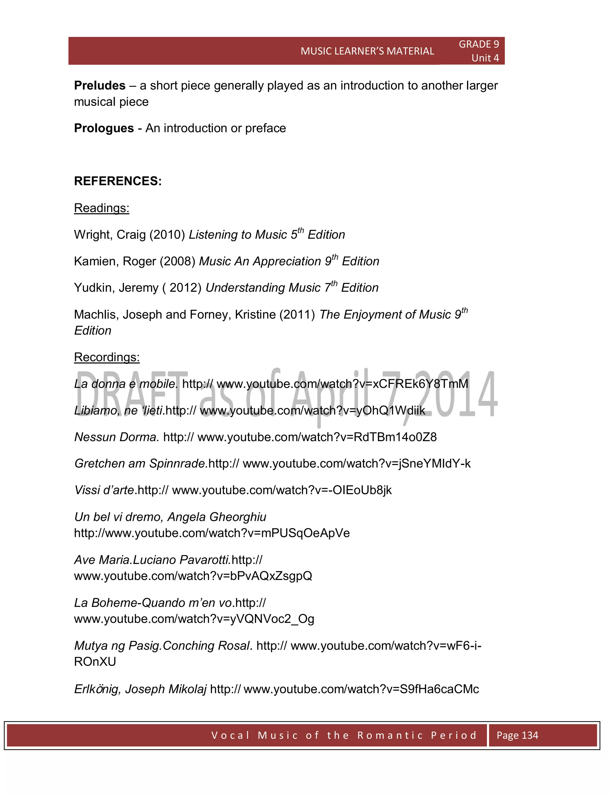 MUSIC LEARNER’S MATERIAL
GRADE 9
Unit 4
V o c a l M u s i c o f t h e R o m a n t i c P e r i o d Page 134
Preludes – a short piece generally played as an introduction to another larger
musical piece
Prologues - An introduction or preface
REFERENCES:
Readings:
Wright, Craig (2010) Listening to Music 5th
Edition
Kamien, Roger (2008) Music An Appreciation 9th
Edition
Yudkin, Jeremy ( 2012) Understanding Music 7th
Edition
Machlis, Joseph and Forney, Kristine (2011) The Enjoyment of Music 9th
Edition
Recordings:
La donna e mobile. http:// www.youtube.com/watch?v=xCFREk6Y8TmM
Libiamo, ne „lieti.http:// www.youtube.com/watch?v=yOhQ1Wdiik
Nessun Dorma. http:// www.youtube.com/watch?v=RdTBm14o0Z8
Gretchen am Spinnrade.http:// www.youtube.com/watch?v=jSneYMIdY-k
Vissi d‟arte.http:// www.youtube.com/watch?v=-OIEoUb8jk
Un bel vi dremo, Angela Gheorghiu
http://www.youtube.com/watch?v=mPUSqOeApVe
Ave Maria.Luciano Pavarotti.http://
www.youtube.com/watch?v=bPvAQxZsgpQ
La Boheme-Quando m‟en vo.http://
www.youtube.com/watch?v=yVQNVoc2_Og
Mutya ng Pasig.Conching Rosal. http:// www.youtube.com/watch?v=wF6-i-
ROnXU
Erlkönig, Joseph Mikolaj http:// www.youtube.com/watch?v=S9fHa6caCMc
 