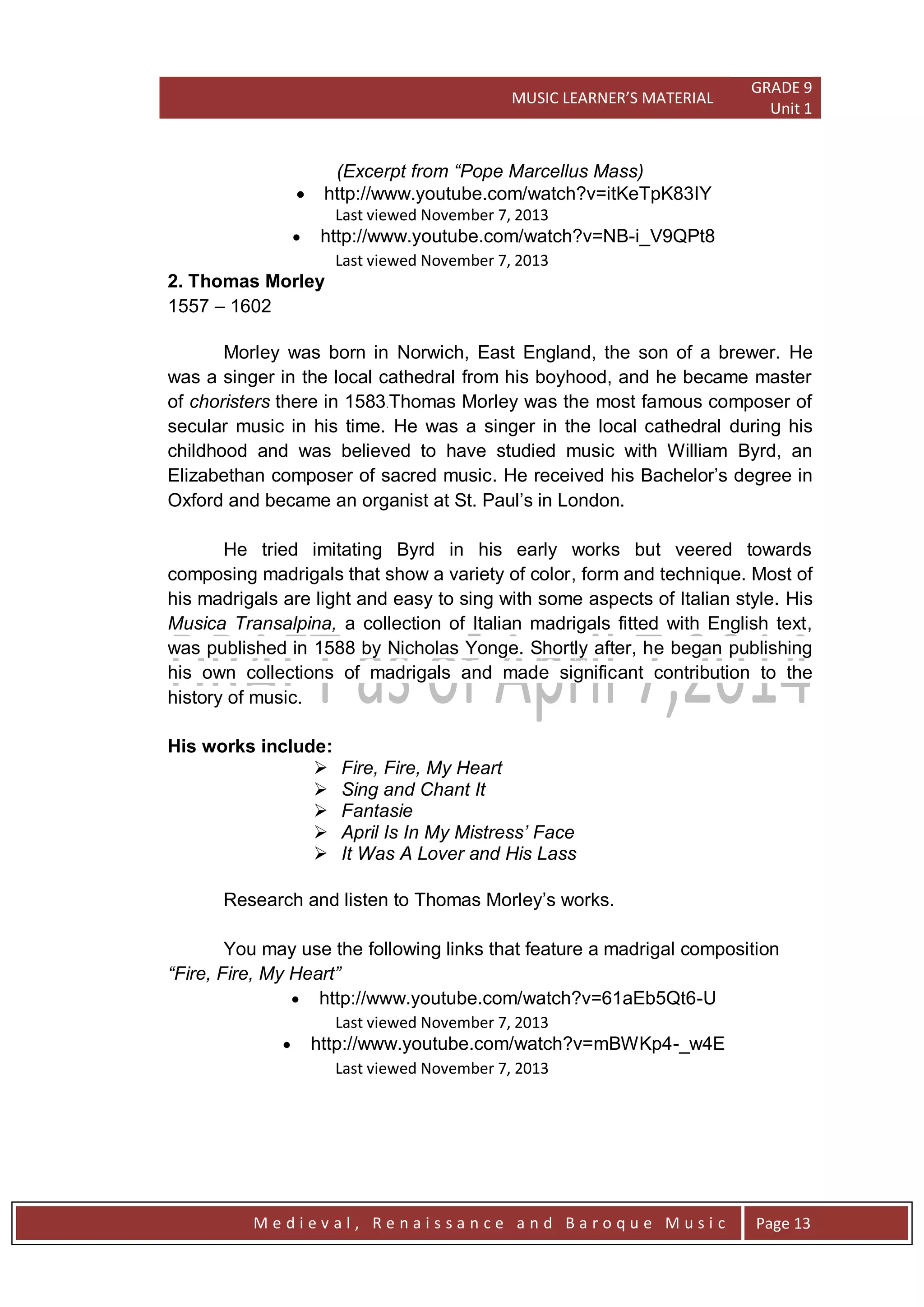 MUSIC LEARNER’S MATERIAL
GRADE 9
Unit 1
M e d i e v a l , R e n a i s s a n c e a n d B a r o q u e M u s i c Page 13
(Excerpt from “Pope Marcellus Mass)
 http://www.youtube.com/watch?v=itKeTpK83IY
Last viewed November 7, 2013
 http://www.youtube.com/watch?v=NB-i_V9QPt8
Last viewed November 7, 2013
2. Thomas Morley
1557 – 1602
Morley was born in Norwich, East England, the son of a brewer. He
was a singer in the local cathedral from his boyhood, and he became master
of choristers there in 1583.Thomas Morley was the most famous composer of
secular music in his time. He was a singer in the local cathedral during his
childhood and was believed to have studied music with William Byrd, an
Elizabethan composer of sacred music. He received his Bachelor’s degree in
Oxford and became an organist at St. Paul’s in London.
He tried imitating Byrd in his early works but veered towards
composing madrigals that show a variety of color, form and technique. Most of
his madrigals are light and easy to sing with some aspects of Italian style. His
Musica Transalpina, a collection of Italian madrigals fitted with English text,
was published in 1588 by Nicholas Yonge. Shortly after, he began publishing
his own collections of madrigals and made significant contribution to the
history of music.
His works include:
 Fire, Fire, My Heart
 Sing and Chant It
 Fantasie
 April Is In My Mistress‟ Face
 It Was A Lover and His Lass
Research and listen to Thomas Morley’s works.
You may use the following links that feature a madrigal composition
“Fire, Fire, My Heart”
 http://www.youtube.com/watch?v=61aEb5Qt6-U
Last viewed November 7, 2013
 http://www.youtube.com/watch?v=mBWKp4-_w4E
Last viewed November 7, 2013
 