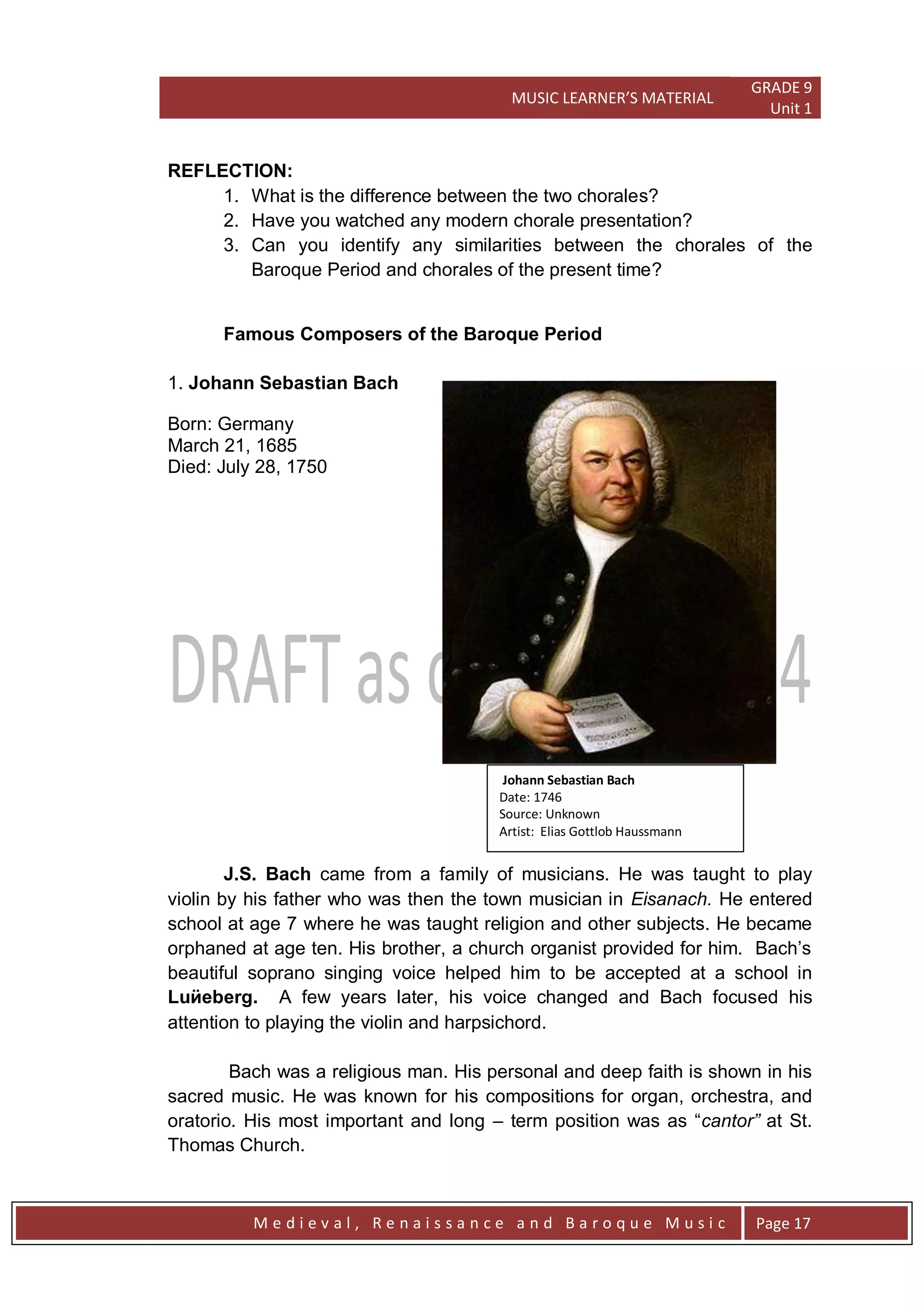 MUSIC LEARNER’S MATERIAL
GRADE 9
Unit 1
M e d i e v a l , R e n a i s s a n c e a n d B a r o q u e M u s i c Page 17
REFLECTION:
1. What is the difference between the two chorales?
2. Have you watched any modern chorale presentation?
3. Can you identify any similarities between the chorales of the
Baroque Period and chorales of the present time?
Famous Composers of the Baroque Period
1. Johann Sebastian Bach
Born: Germany
March 21, 1685
Died: July 28, 1750
J.S. Bach came from a family of musicians. He was taught to play
violin by his father who was then the town musician in Eisanach. He entered
school at age 7 where he was taught religion and other subjects. He became
orphaned at age ten. His brother, a church organist provided for him. Bach’s
beautiful soprano singing voice helped him to be accepted at a school in
Luӥeberg. A few years later, his voice changed and Bach focused his
attention to playing the violin and harpsichord.
Bach was a religious man. His personal and deep faith is shown in his
sacred music. He was known for his compositions for organ, orchestra, and
oratorio. His most important and long – term position was as ―cantor” at St.
Thomas Church.
Johann Sebastian Bach
Date: 1746
Source: Unknown
Artist: Elias Gottlob Haussmann
 
