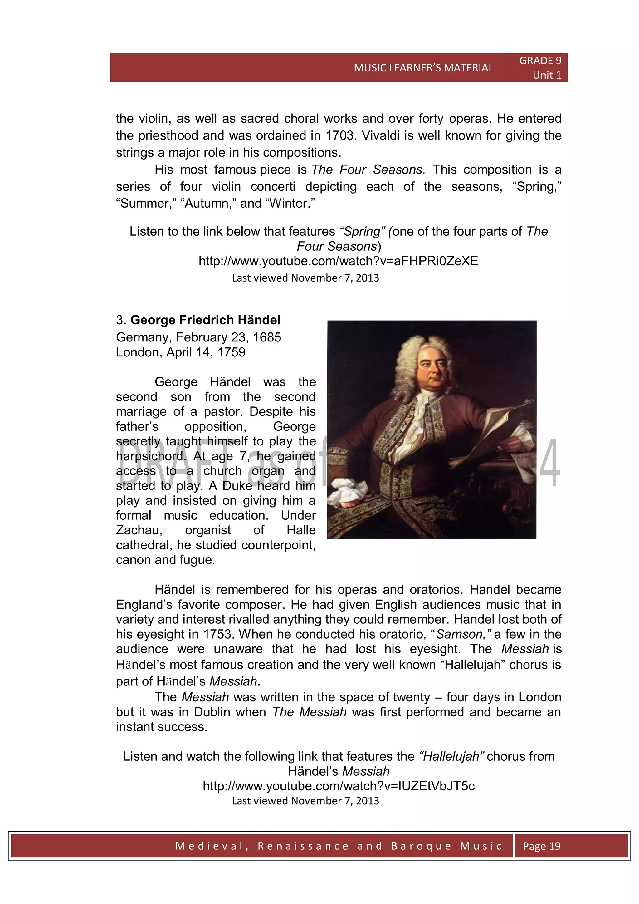 MUSIC LEARNER’S MATERIAL
GRADE 9
Unit 1
M e d i e v a l , R e n a i s s a n c e a n d B a r o q u e M u s i c Page 19
the violin, as well as sacred choral works and over forty operas. He entered
the priesthood and was ordained in 1703. Vivaldi is well known for giving the
strings a major role in his compositions.
His most famous piece is The Four Seasons. This composition is a
series of four violin concerti depicting each of the seasons, ―Spring,‖
―Summer,‖ ―Autumn,‖ and ―Winter.‖
Listen to the link below that features “Spring” (one of the four parts of The
Four Seasons)
http://www.youtube.com/watch?v=aFHPRi0ZeXE
Last viewed November 7, 2013
3. George Friedrich Händel
Germany, February 23, 1685
London, April 14, 1759
George Händel was the
second son from the second
marriage of a pastor. Despite his
father’s opposition, George
secretly taught himself to play the
harpsichord. At age 7, he gained
access to a church organ and
started to play. A Duke heard him
play and insisted on giving him a
formal music education. Under
Zachau, organist of Halle
cathedral, he studied counterpoint,
canon and fugue.
Händel is remembered for his operas and oratorios. Handel became
England’s favorite composer. He had given English audiences music that in
variety and interest rivalled anything they could remember. Handel lost both of
his eyesight in 1753. When he conducted his oratorio, ―Samson,” a few in the
audience were unaware that he had lost his eyesight. The Messiah is
Hӓndel’s most famous creation and the very well known ―Hallelujah‖ chorus is
part of Hӓndel’s Messiah.
The Messiah was written in the space of twenty – four days in London
but it was in Dublin when The Messiah was first performed and became an
instant success.
Listen and watch the following link that features the “Hallelujah” chorus from
Händel’s Messiah
http://www.youtube.com/watch?v=IUZEtVbJT5c
Last viewed November 7, 2013
 