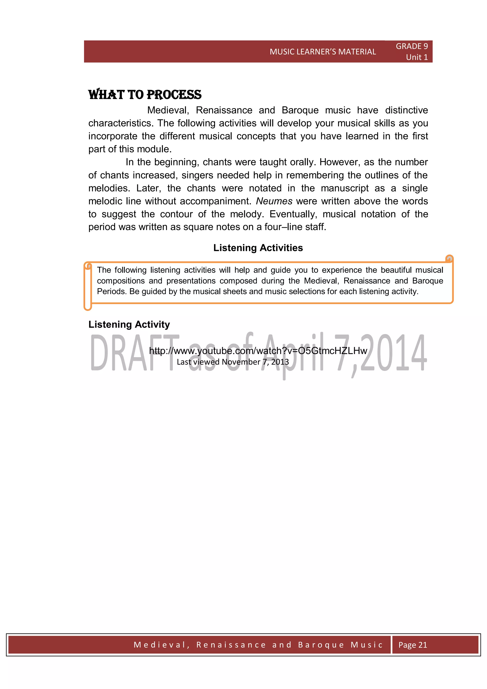 MUSIC LEARNER’S MATERIAL
GRADE 9
Unit 1
M e d i e v a l , R e n a i s s a n c e a n d B a r o q u e M u s i c Page 21
The following listening activities will help and guide you to experience the beautiful musical
compositions and presentations composed during the Medieval, Renaissance and Baroque
Periods. Be guided by the musical sheets and music selections for each listening activity.
WHAT TO PROCESS
Medieval, Renaissance and Baroque music have distinctive
characteristics. The following activities will develop your musical skills as you
incorporate the different musical concepts that you have learned in the first
part of this module.
In the beginning, chants were taught orally. However, as the number
of chants increased, singers needed help in remembering the outlines of the
melodies. Later, the chants were notated in the manuscript as a single
melodic line without accompaniment. Neumes were written above the words
to suggest the contour of the melody. Eventually, musical notation of the
period was written as square notes on a four–line staff.
Listening Activities
Listening Activity
http://www.youtube.com/watch?v=O5GtmcHZLHw
Last viewed November 7, 2013
 