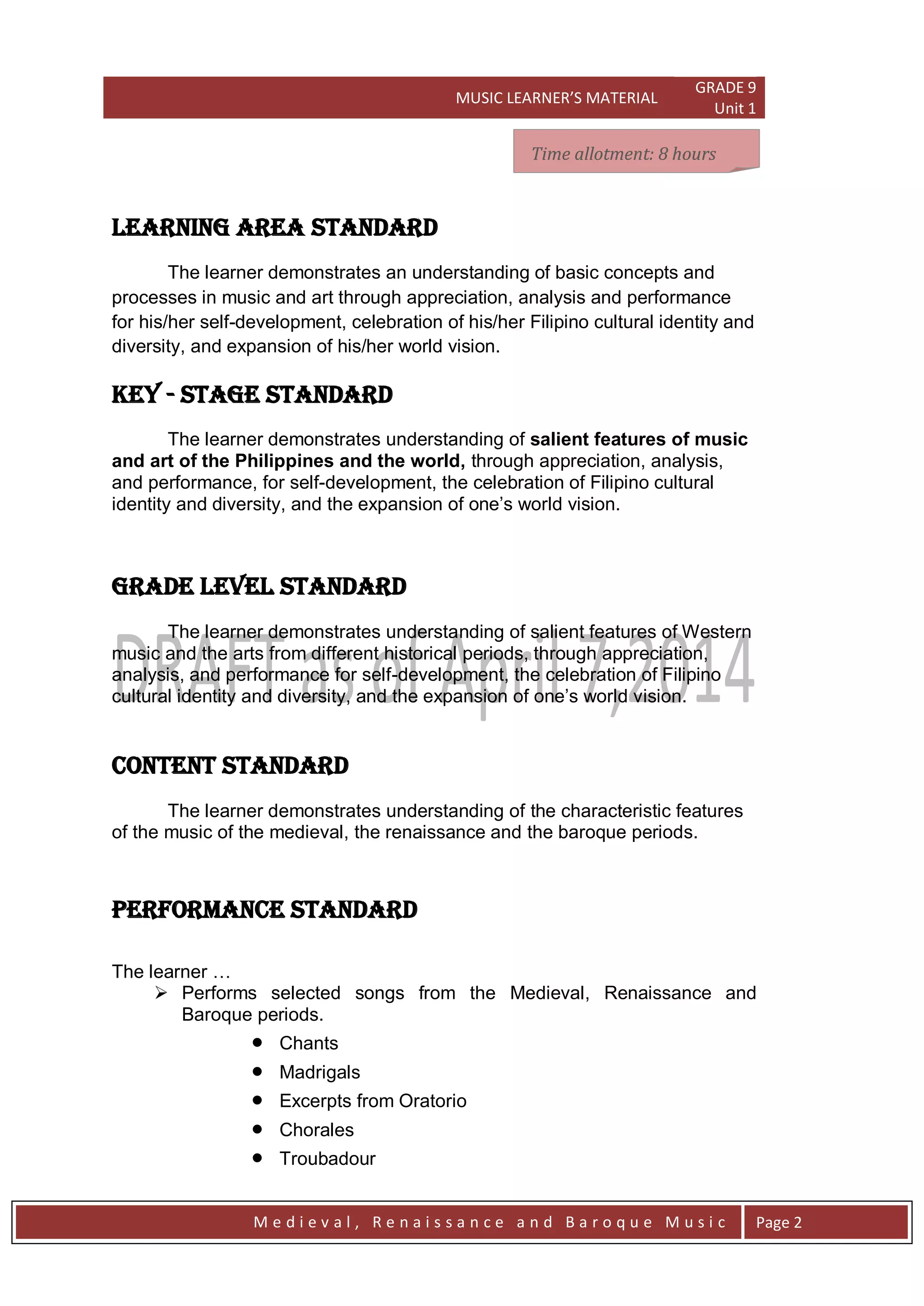 MUSIC LEARNER’S MATERIAL
GRADE 9
Unit 1
M e d i e v a l , R e n a i s s a n c e a n d B a r o q u e M u s i c Page 2
LEARNING AREA STANDARD
The learner demonstrates an understanding of basic concepts and
processes in music and art through appreciation, analysis and performance
for his/her self-development, celebration of his/her Filipino cultural identity and
diversity, and expansion of his/her world vision.
key - stage STANDARD
The learner demonstrates understanding of salient features of music
and art of the Philippines and the world, through appreciation, analysis,
and performance, for self-development, the celebration of Filipino cultural
identity and diversity, and the expansion of one’s world vision.
grade level STANDARD
The learner demonstrates understanding of salient features of Western
music and the arts from different historical periods, through appreciation,
analysis, and performance for self-development, the celebration of Filipino
cultural identity and diversity, and the expansion of one’s world vision.
CONTENT STANDARD
The learner demonstrates understanding of the characteristic features
of the music of the medieval, the renaissance and the baroque periods.
PERFORMANCE STANDARD
The learner …
 Performs selected songs from the Medieval, Renaissance and
Baroque periods.
 Chants
 Madrigals
 Excerpts from Oratorio
 Chorales
 Troubadour
Time allotment: 8 hoursTime allotment: 8 hoursTime allotment: 8 hoursTime allotment: 8 hours
 
