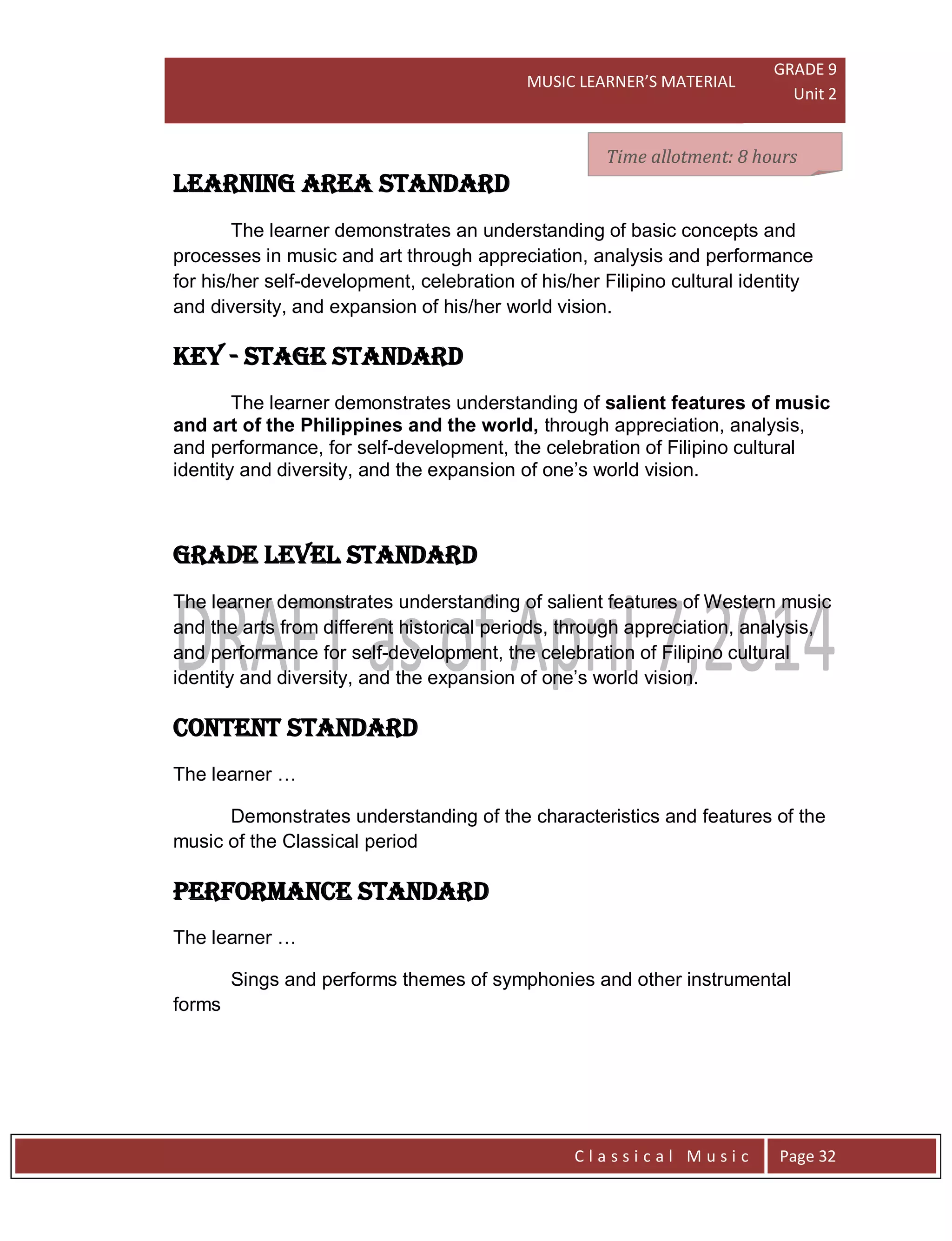 MUSIC LEARNER’S MATERIAL
GRADE 9
Unit 2
C l a s s i c a l M u s i c Page 32
LEARNING AREA STANDARD
The learner demonstrates an understanding of basic concepts and
processes in music and art through appreciation, analysis and performance
for his/her self-development, celebration of his/her Filipino cultural identity
and diversity, and expansion of his/her world vision.
key - stage STANDARD
The learner demonstrates understanding of salient features of music
and art of the Philippines and the world, through appreciation, analysis,
and performance, for self-development, the celebration of Filipino cultural
identity and diversity, and the expansion of one’s world vision.
grade level STANDARD
The learner demonstrates understanding of salient features of Western music
and the arts from different historical periods, through appreciation, analysis,
and performance for self-development, the celebration of Filipino cultural
identity and diversity, and the expansion of one’s world vision.
CONTENT STANDARD
The learner …
Demonstrates understanding of the characteristics and features of the
music of the Classical period
PERFORMANCE STANDARD
The learner …
Sings and performs themes of symphonies and other instrumental
forms
Time allotment: 8 hoursTime allotment: 8 hoursTime allotment: 8 hours
 