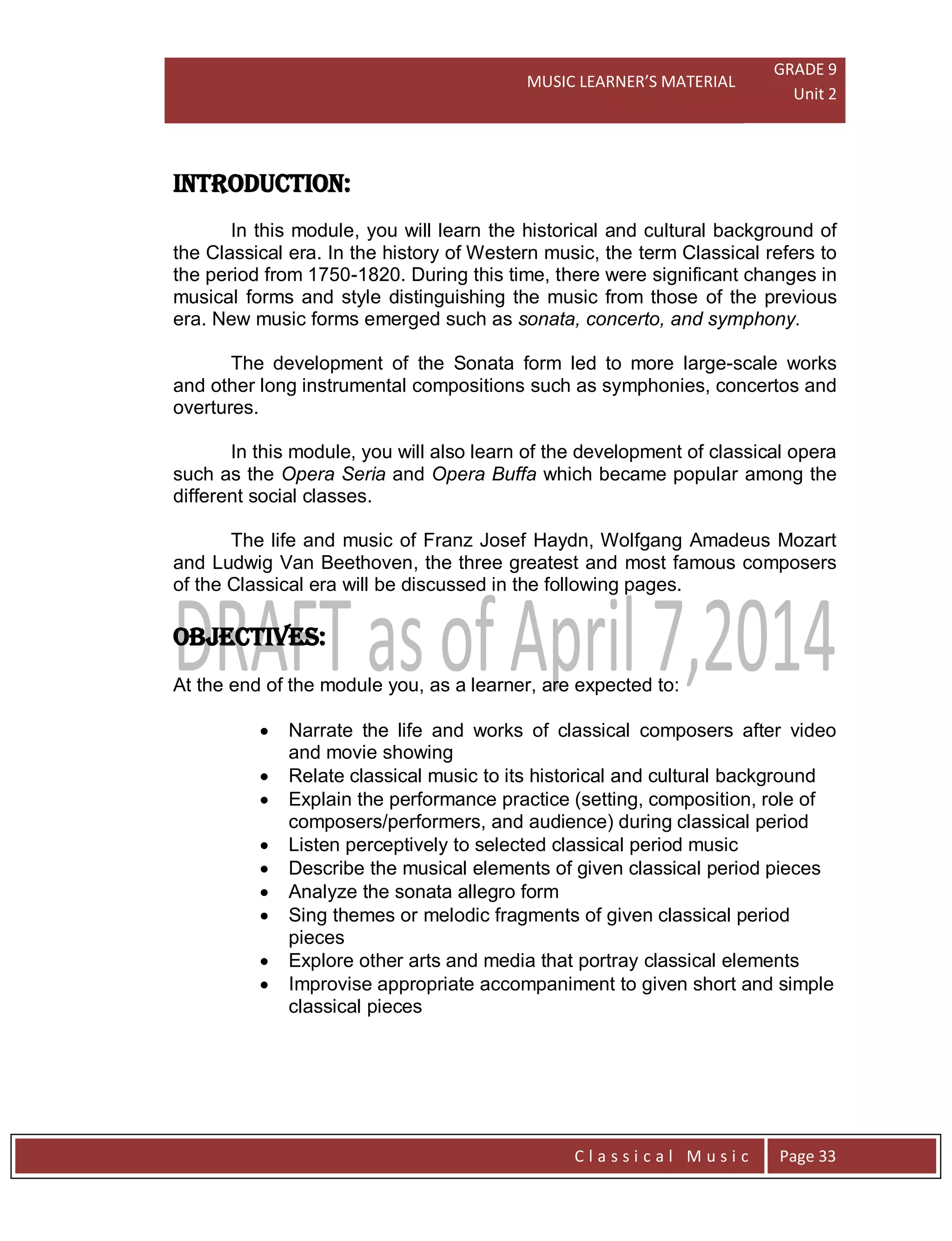 MUSIC LEARNER’S MATERIAL
GRADE 9
Unit 2
C l a s s i c a l M u s i c Page 33
INTRODUCTION:
In this module, you will learn the historical and cultural background of
the Classical era. In the history of Western music, the term Classical refers to
the period from 1750-1820. During this time, there were significant changes in
musical forms and style distinguishing the music from those of the previous
era. New music forms emerged such as sonata, concerto, and symphony.
The development of the Sonata form led to more large-scale works
and other long instrumental compositions such as symphonies, concertos and
overtures.
In this module, you will also learn of the development of classical opera
such as the Opera Seria and Opera Buffa which became popular among the
different social classes.
The life and music of Franz Josef Haydn, Wolfgang Amadeus Mozart
and Ludwig Van Beethoven, the three greatest and most famous composers
of the Classical era will be discussed in the following pages.
OBJECTIVES:
At the end of the module you, as a learner, are expected to:
 Narrate the life and works of classical composers after video
and movie showing
 Relate classical music to its historical and cultural background
 Explain the performance practice (setting, composition, role of
composers/performers, and audience) during classical period
 Listen perceptively to selected classical period music
 Describe the musical elements of given classical period pieces
 Analyze the sonata allegro form
 Sing themes or melodic fragments of given classical period
pieces
 Explore other arts and media that portray classical elements
 Improvise appropriate accompaniment to given short and simple
classical pieces
 