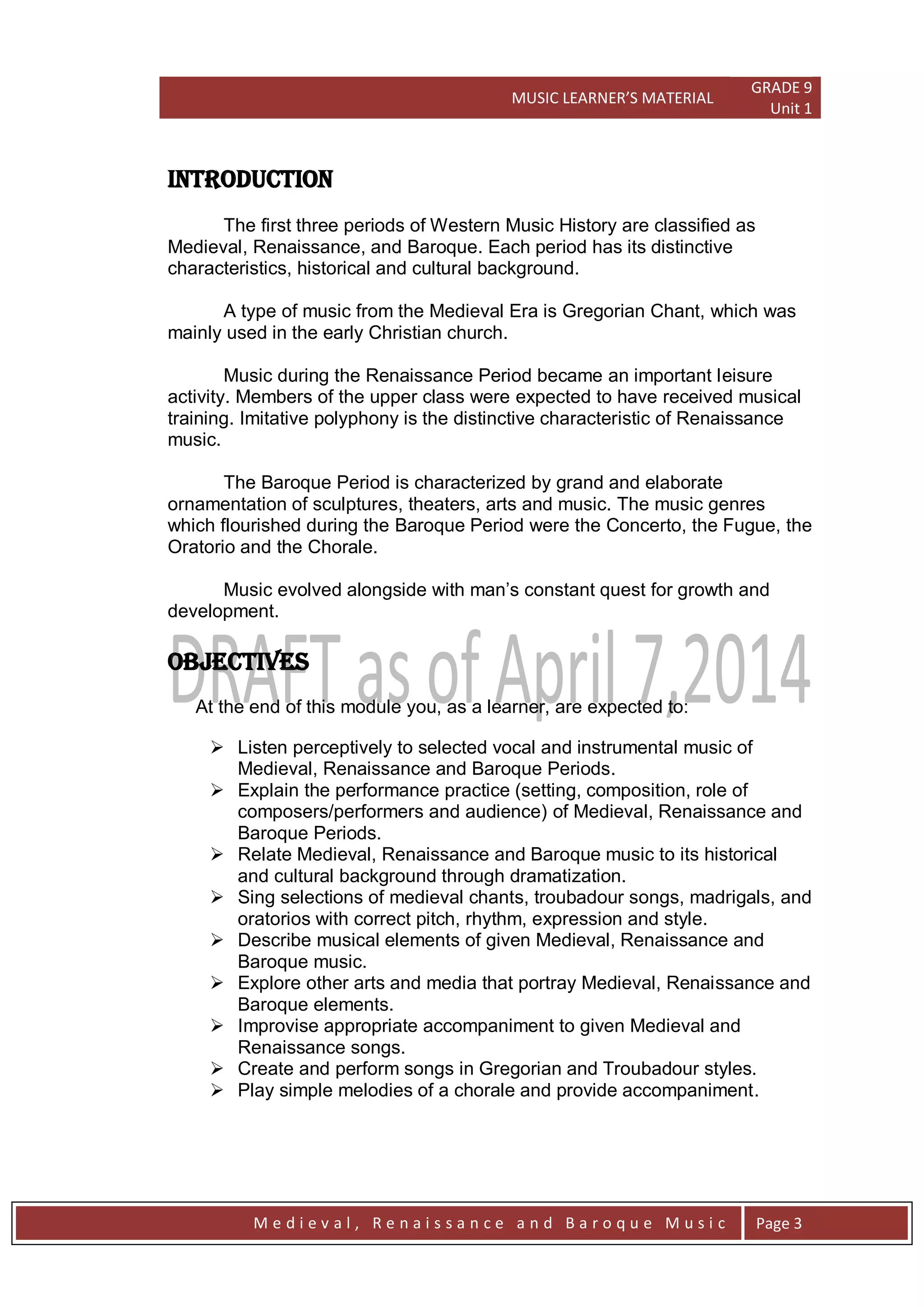 MUSIC LEARNER’S MATERIAL
GRADE 9
Unit 1
M e d i e v a l , R e n a i s s a n c e a n d B a r o q u e M u s i c Page 3
INTRODUCTION
The first three periods of Western Music History are classified as
Medieval, Renaissance, and Baroque. Each period has its distinctive
characteristics, historical and cultural background.
A type of music from the Medieval Era is Gregorian Chant, which was
mainly used in the early Christian church.
Music during the Renaissance Period became an important leisure
activity. Members of the upper class were expected to have received musical
training. Imitative polyphony is the distinctive characteristic of Renaissance
music.
The Baroque Period is characterized by grand and elaborate
ornamentation of sculptures, theaters, arts and music. The music genres
which flourished during the Baroque Period were the Concerto, the Fugue, the
Oratorio and the Chorale.
Music evolved alongside with man’s constant quest for growth and
development.
OBJECTIVES
At the end of this module you, as a learner, are expected to:
 Listen perceptively to selected vocal and instrumental music of
Medieval, Renaissance and Baroque Periods.
 Explain the performance practice (setting, composition, role of
composers/performers and audience) of Medieval, Renaissance and
Baroque Periods.
 Relate Medieval, Renaissance and Baroque music to its historical
and cultural background through dramatization.
 Sing selections of medieval chants, troubadour songs, madrigals, and
oratorios with correct pitch, rhythm, expression and style.
 Describe musical elements of given Medieval, Renaissance and
Baroque music.
 Explore other arts and media that portray Medieval, Renaissance and
Baroque elements.
 Improvise appropriate accompaniment to given Medieval and
Renaissance songs.
 Create and perform songs in Gregorian and Troubadour styles.
 Play simple melodies of a chorale and provide accompaniment.
 
