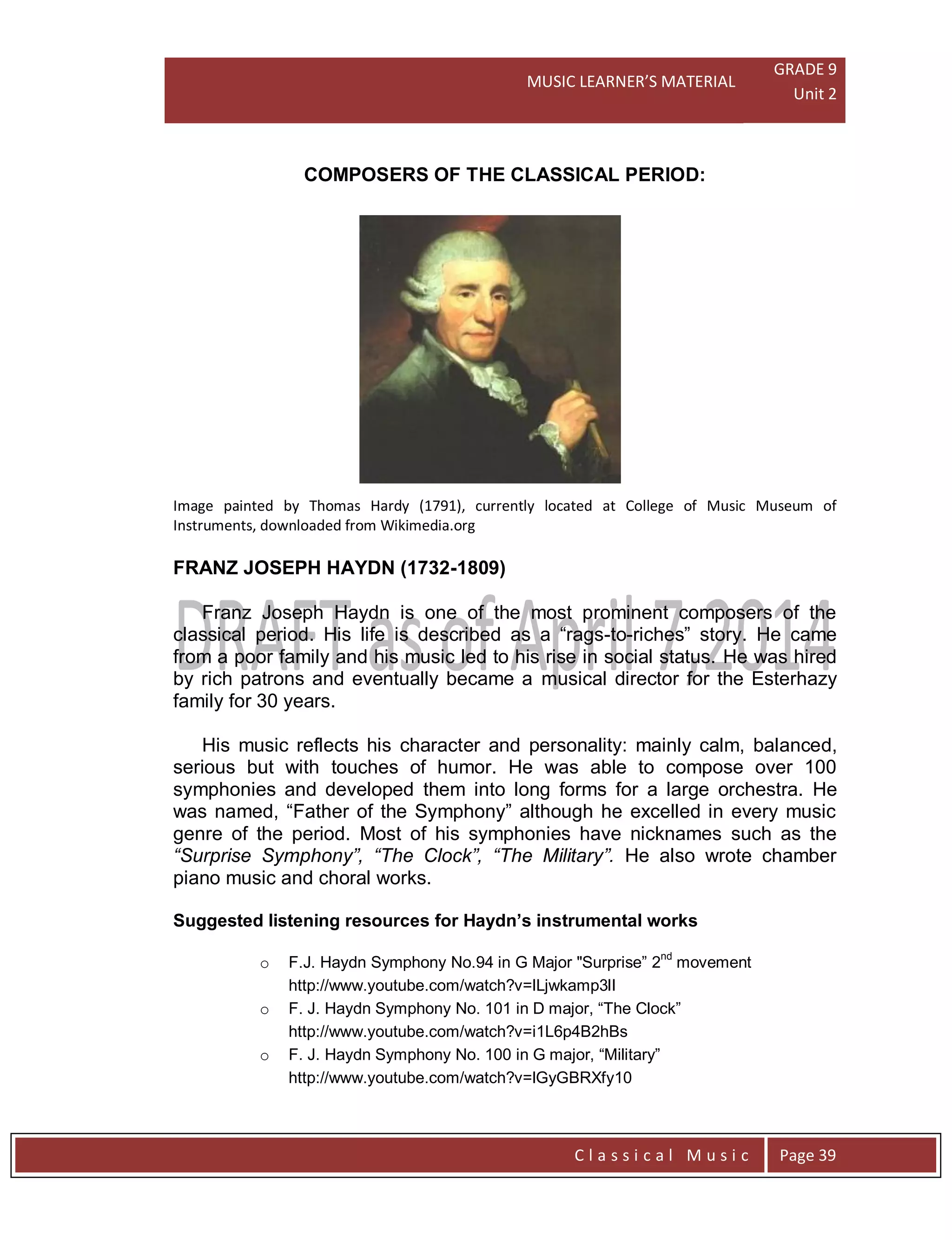 MUSIC LEARNER’S MATERIAL
GRADE 9
Unit 2
C l a s s i c a l M u s i c Page 39
COMPOSERS OF THE CLASSICAL PERIOD:
Image painted by Thomas Hardy (1791), currently located at College of Music Museum of
Instruments, downloaded from Wikimedia.org
FRANZ JOSEPH HAYDN (1732-1809)
Franz Joseph Haydn is one of the most prominent composers of the
classical period. His life is described as a “rags-to-riches” story. He came
from a poor family and his music led to his rise in social status. He was hired
by rich patrons and eventually became a musical director for the Esterhazy
family for 30 years.
His music reflects his character and personality: mainly calm, balanced,
serious but with touches of humor. He was able to compose over 100
symphonies and developed them into long forms for a large orchestra. He
was named, “Father of the Symphony” although he excelled in every music
genre of the period. Most of his symphonies have nicknames such as the
“Surprise Symphony”, “The Clock”, “The Military”. He also wrote chamber
piano music and choral works.
Suggested listening resources for Haydn’s instrumental works
o F.J. Haydn Symphony No.94 in G Major "Surprise” 2nd
movement
http://www.youtube.com/watch?v=lLjwkamp3lI
o F. J. Haydn Symphony No. 101 in D major, “The Clock”
http://www.youtube.com/watch?v=i1L6p4B2hBs
o F. J. Haydn Symphony No. 100 in G major, “Military”
http://www.youtube.com/watch?v=lGyGBRXfy10
 