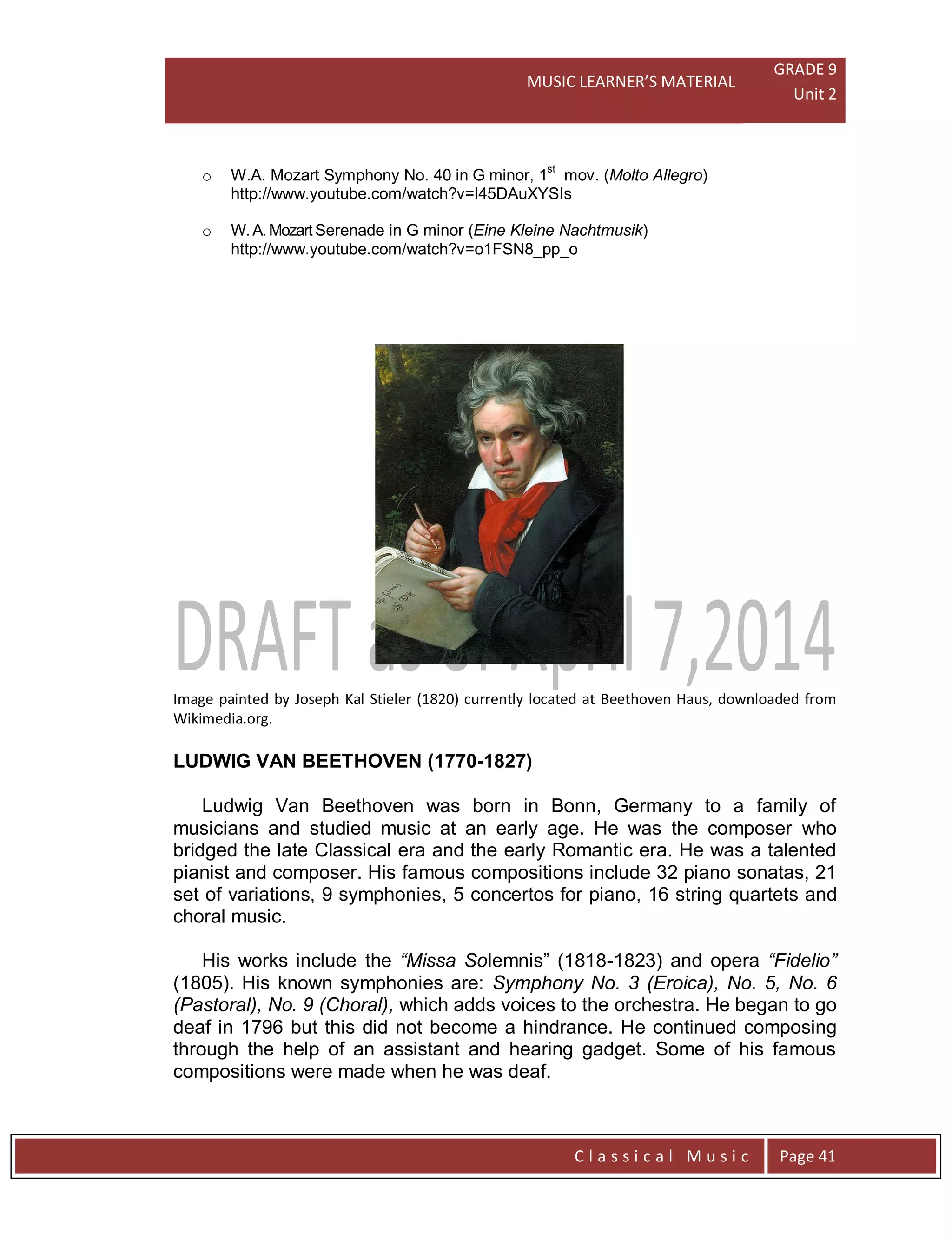 MUSIC LEARNER’S MATERIAL
GRADE 9
Unit 2
C l a s s i c a l M u s i c Page 41
o W.A. Mozart Symphony No. 40 in G minor, 1st
mov. (Molto Allegro)
http://www.youtube.com/watch?v=l45DAuXYSIs
o W. A. Mozart Serenade in G minor (Eine Kleine Nachtmusik)
http://www.youtube.com/watch?v=o1FSN8_pp_o
Image painted by Joseph Kal Stieler (1820) currently located at Beethoven Haus, downloaded from
Wikimedia.org.
LUDWIG VAN BEETHOVEN (1770-1827)
Ludwig Van Beethoven was born in Bonn, Germany to a family of
musicians and studied music at an early age. He was the composer who
bridged the late Classical era and the early Romantic era. He was a talented
pianist and composer. His famous compositions include 32 piano sonatas, 21
set of variations, 9 symphonies, 5 concertos for piano, 16 string quartets and
choral music.
His works include the “Missa Solemnis” (1818-1823) and opera “Fidelio”
(1805). His known symphonies are: Symphony No. 3 (Eroica), No. 5, No. 6
(Pastoral), No. 9 (Choral), which adds voices to the orchestra. He began to go
deaf in 1796 but this did not become a hindrance. He continued composing
through the help of an assistant and hearing gadget. Some of his famous
compositions were made when he was deaf.
 