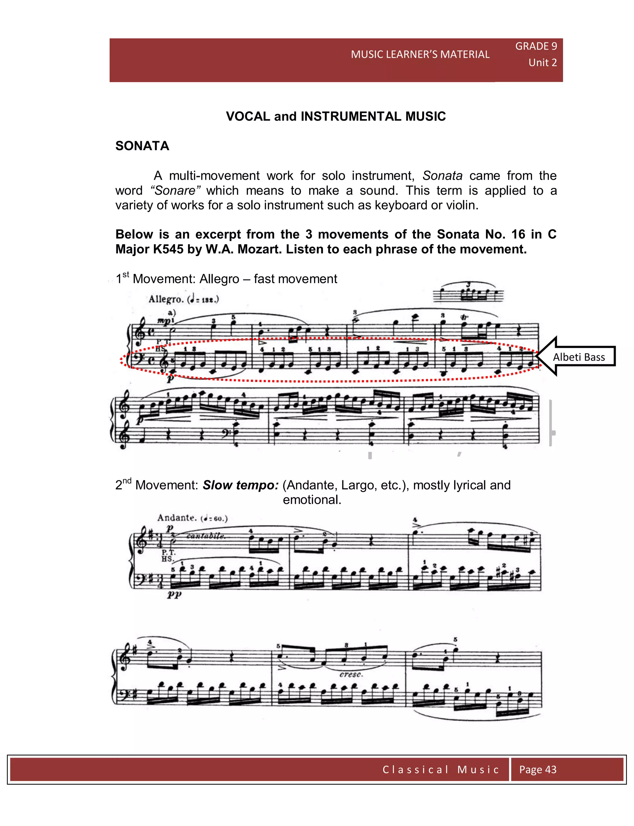 MUSIC LEARNER’S MATERIAL
GRADE 9
Unit 2
C l a s s i c a l M u s i c Page 43
Albeti Bass
VOCAL and INSTRUMENTAL MUSIC
SONATA
A multi-movement work for solo instrument, Sonata came from the
word “Sonare” which means to make a sound. This term is applied to a
variety of works for a solo instrument such as keyboard or violin.
Below is an excerpt from the 3 movements of the Sonata No. 16 in C
Major K545 by W.A. Mozart. Listen to each phrase of the movement.
1st
Movement: Allegro – fast movement
2nd
Movement: Slow tempo: (Andante, Largo, etc.), mostly lyrical and
emotional.
 