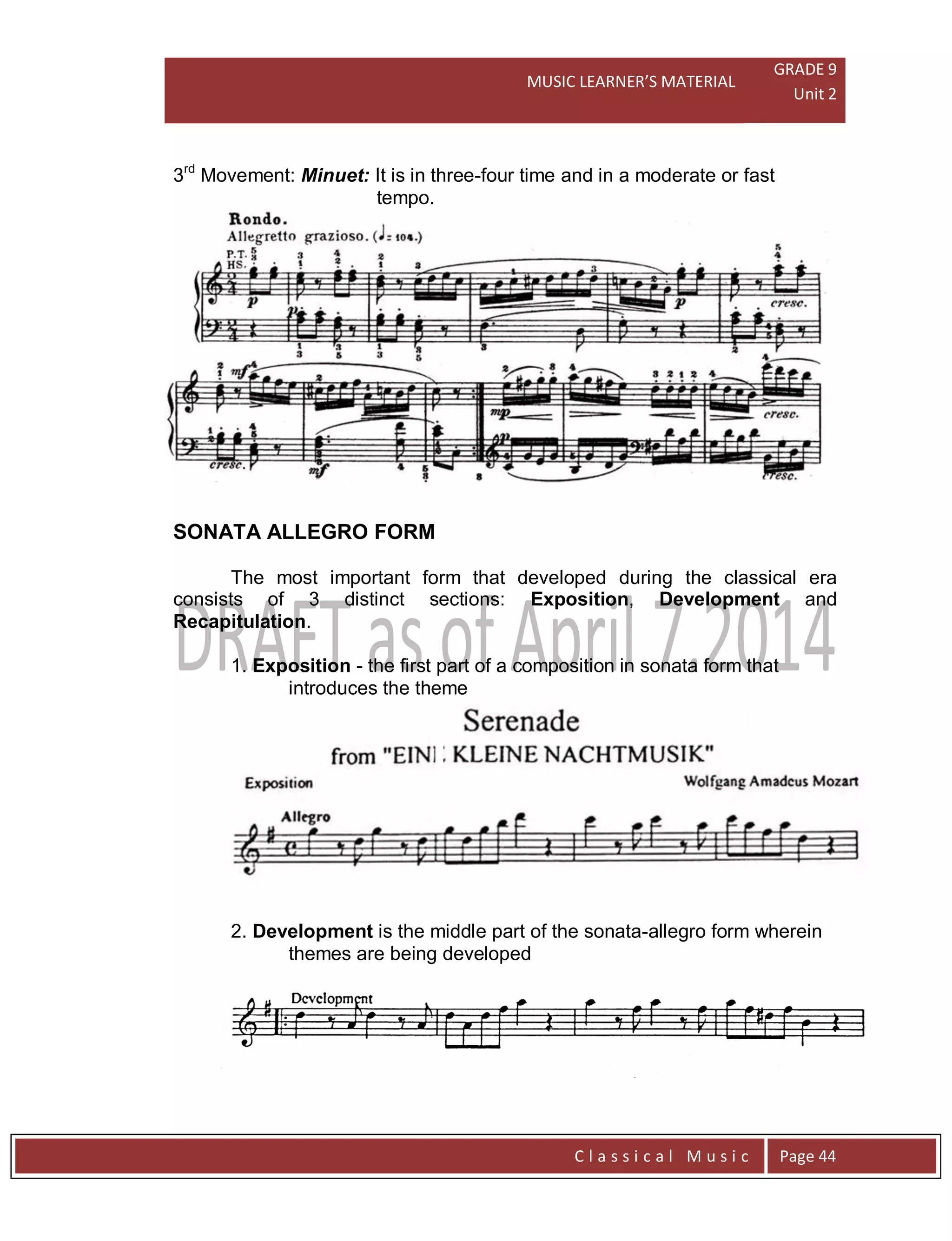 MUSIC LEARNER’S MATERIAL
GRADE 9
Unit 2
C l a s s i c a l M u s i c Page 44
3rd
Movement: Minuet: It is in three-four time and in a moderate or fast
tempo.
SONATA ALLEGRO FORM
The most important form that developed during the classical era
consists of 3 distinct sections: Exposition, Development and
Recapitulation.
1. Exposition - the first part of a composition in sonata form that
introduces the theme
2. Development is the middle part of the sonata-allegro form wherein
themes are being developed
 