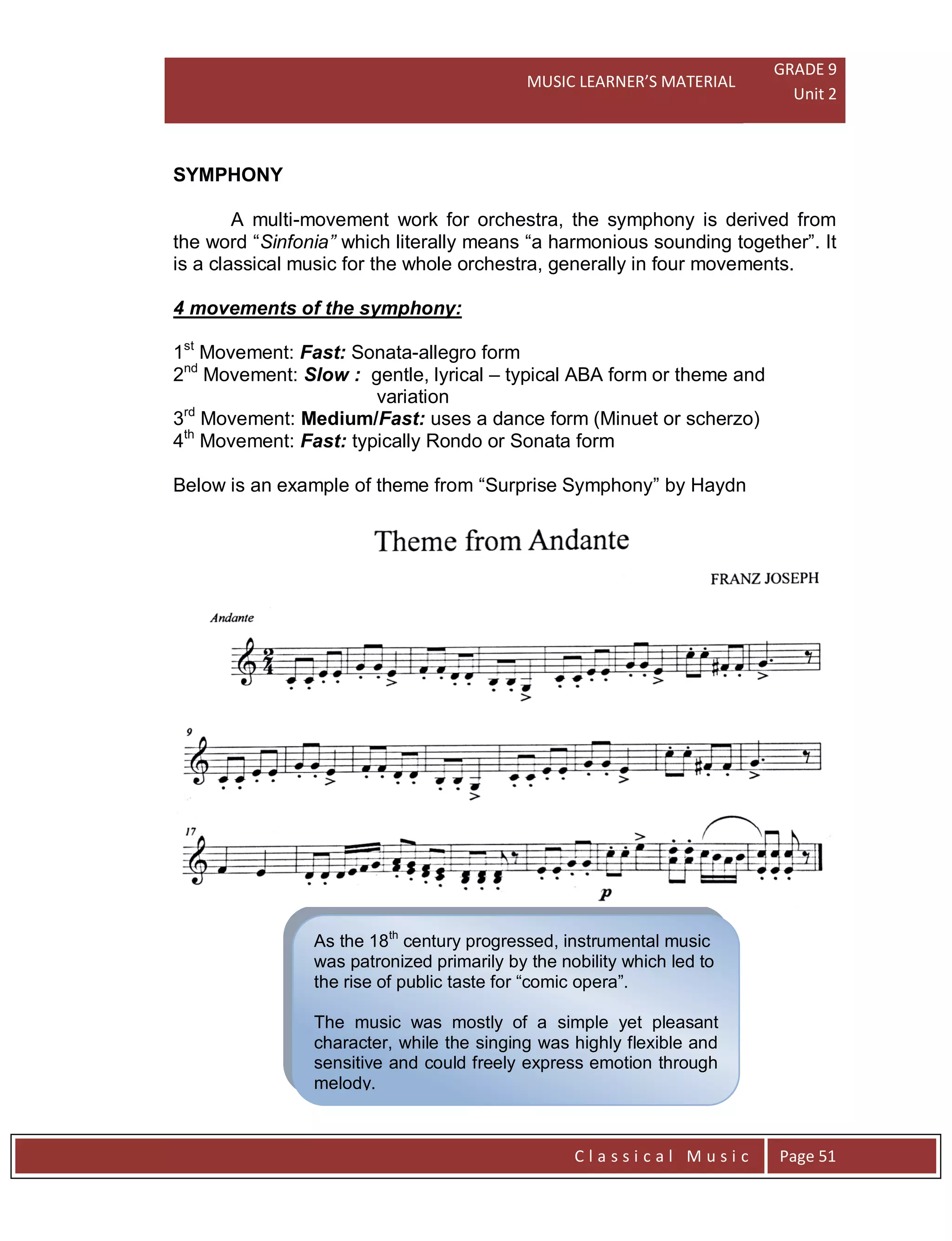 MUSIC LEARNER’S MATERIAL
GRADE 9
Unit 2
C l a s s i c a l M u s i c Page 51
As the 18th
century progressed, instrumental music
was patronized primarily by the nobility which led to
the rise of public taste for “comic opera”.
The music was mostly of a simple yet pleasant
character, while the singing was highly flexible and
sensitive and could freely express emotion through
melody.
SYMPHONY
A multi-movement work for orchestra, the symphony is derived from
the word “Sinfonia” which literally means “a harmonious sounding together”. It
is a classical music for the whole orchestra, generally in four movements.
4 movements of the symphony:
1st
Movement: Fast: Sonata-allegro form
2nd
Movement: Slow : gentle, lyrical – typical ABA form or theme and
variation
3rd
Movement: Medium/Fast: uses a dance form (Minuet or scherzo)
4th
Movement: Fast: typically Rondo or Sonata form
Below is an example of theme from “Surprise Symphony” by Haydn
 