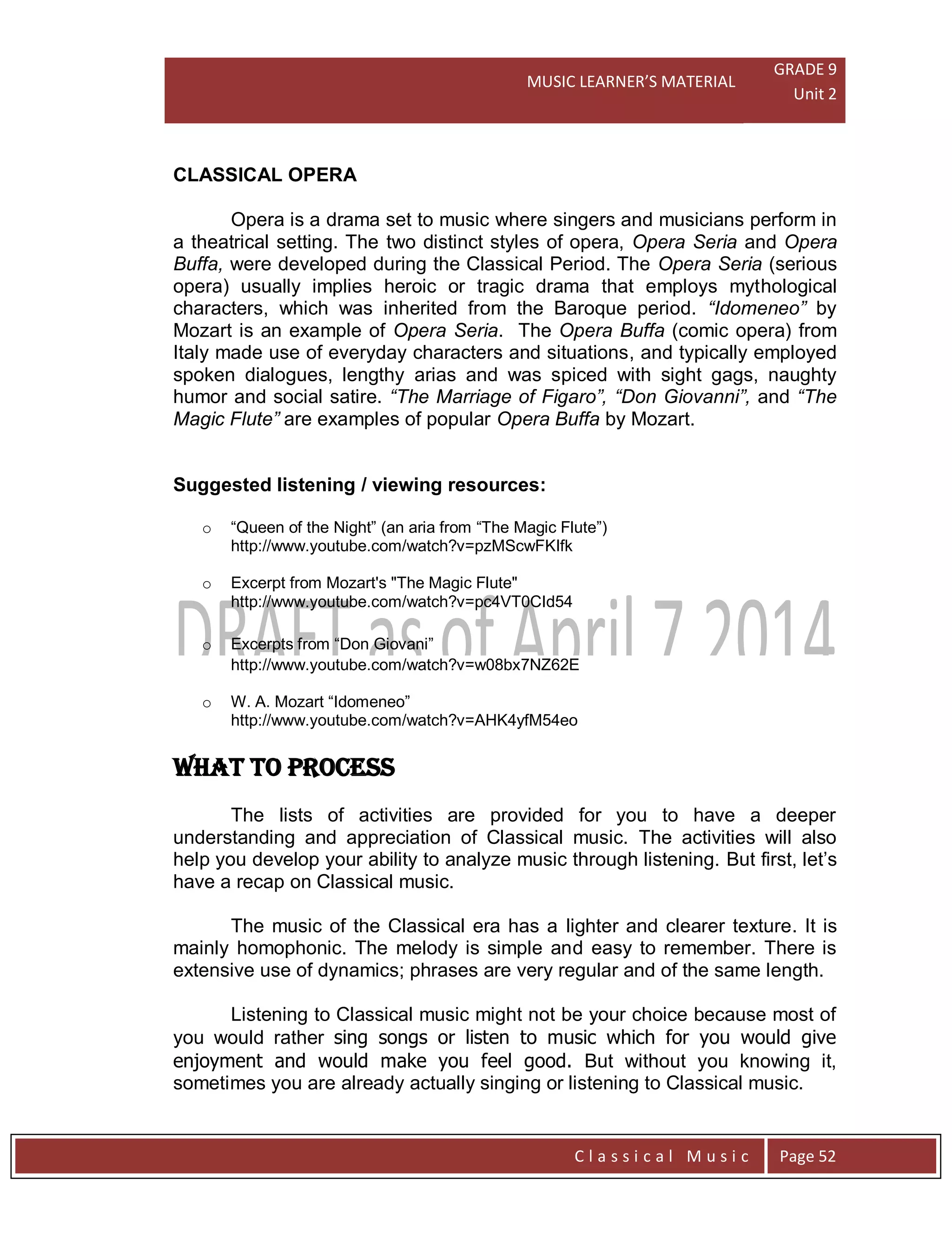 MUSIC LEARNER’S MATERIAL
GRADE 9
Unit 2
C l a s s i c a l M u s i c Page 52
CLASSICAL OPERA
Opera is a drama set to music where singers and musicians perform in
a theatrical setting. The two distinct styles of opera, Opera Seria and Opera
Buffa, were developed during the Classical Period. The Opera Seria (serious
opera) usually implies heroic or tragic drama that employs mythological
characters, which was inherited from the Baroque period. “Idomeneo” by
Mozart is an example of Opera Seria. The Opera Buffa (comic opera) from
Italy made use of everyday characters and situations, and typically employed
spoken dialogues, lengthy arias and was spiced with sight gags, naughty
humor and social satire. “The Marriage of Figaro”, “Don Giovanni”, and “The
Magic Flute” are examples of popular Opera Buffa by Mozart.
Suggested listening / viewing resources:
o “Queen of the Night” (an aria from “The Magic Flute”)
http://www.youtube.com/watch?v=pzMScwFKIfk
o Excerpt from Mozart's "The Magic Flute"
http://www.youtube.com/watch?v=pc4VT0CId54
o Excerpts from “Don Giovani”
http://www.youtube.com/watch?v=w08bx7NZ62E
o W. A. Mozart “Idomeneo”
http://www.youtube.com/watch?v=AHK4yfM54eo
WHAT TO PROCESS
The lists of activities are provided for you to have a deeper
understanding and appreciation of Classical music. The activities will also
help you develop your ability to analyze music through listening. But first, let’s
have a recap on Classical music.
The music of the Classical era has a lighter and clearer texture. It is
mainly homophonic. The melody is simple and easy to remember. There is
extensive use of dynamics; phrases are very regular and of the same length.
Listening to Classical music might not be your choice because most of
you would rather sing songs or listen to music which for you would give
enjoyment and would make you feel good. But without you knowing it,
sometimes you are already actually singing or listening to Classical music.
 